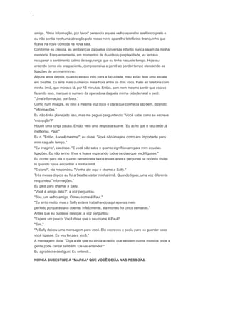 ‘
amiga. "Uma informação, por favor" pertencia aquele velho aparelho telefónico preto e
eu não sentia nenhuma atracção pelo nosso novo aparelho telefónico branquinho que
ficava na nova cómoda na nova sala.
Conforme eu crescia, as lembranças daquelas conversas infantis nunca saiam da minha
memória. Frequentemente, em momentos de duvida ou perplexidade, eu tentava
recuperar o sentimento calmo de segurança que eu tinha naquele tempo. Hoje eu
entendo como ela era paciente, compreensiva e gentil ao perder tempo atendendo as
ligações de um menininho.
Alguns anos depois, quando estava indo para a faculdade, meu avião teve uma escala
em Seattle. Eu teria mais ou menos meia hora entre os dois voos. Falei ao telefone com
minha irmã, que morava lá, por 15 minutos. Então, sem nem mesmo sentir que estava
fazendo isso, marquei o numero da operadora daquela minha cidade natal e pedi:
"Uma informação, por favor."
Como num milagre, eu ouvi a mesma voz doce e clara que conhecia tão bem, dizendo:
"Informações."
Eu não tinha planejado isso, mas me peguei perguntando: "Você sabe como se escreve
'excepção'?"
Houve uma longa pausa. Então, veio uma resposta suave: "Eu acho que o seu dedo já
melhorou, Paul."
Eu ri. "Então, é você mesma!", eu disse. "Você não imagina como era importante para
mim naquele tempo."
"Eu imagino", ela disse. "E você não sabe o quanto significavam para mim aquelas
ligações. Eu não tenho filhos e ficava esperando todos os dias que você ligasse."
Eu contei para ela o quanto pensei nela todos esses anos e perguntei se poderia visita-
la quando fosse encontrar a minha irmã.
"É claro!", ela respondeu. "Venha ate aqui e chame a Sally."
Três meses depois eu fui a Seattle visitar minha irmã. Quando liguei, uma voz diferente
respondeu:"Informações."
Eu pedi para chamar a Sally.
"Você é amigo dela?", a voz perguntou.
"Sou, um velho amigo. O meu nome é Paul."
"Eu sinto muito, mas a Sally estava trabalhando aqui apenas meio
período porque estava doente. Infelizmente, ela morreu ha cinco semanas."
Antes que eu pudesse desligar, a voz perguntou:
"Espere um pouco. Você disse que o seu nome é Paul?
"Sim."
"A Sally deixou uma mensagem para você. Ela escreveu e pediu para eu guardar caso
você ligasse. Eu vou ler para você."
A mensagem dizia: "Diga a ele que eu ainda acredito que existem outros mundos onde a
gente pode cantar também. Ele vai entender."
Eu agradeci e desliguei. Eu entendi...
NUNCA SUBESTIME A "MARCA" QUE VOCÊ DEIXA NAS PESSOAS.
 