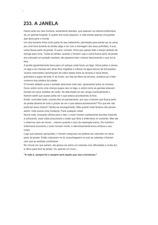 ‘
233. A JANELA
Havia certa vez dois homens, seriamente doentes, que estavam na mesma enfermaria
de um grande hospital. O quarto era muito pequeno, e nele existia apenas uma janela
que dava para o mundo.
Um dos homens tinha como parte do seu tratamento, permissão para sentar-se na cama
por uma hora durante as tardes (algo a ver com a drenagem dos seus pulmões). A sua
cama ficava perto da janela. O outro, contudo, tinha que passar todo o tempo deitado de
barriga para cima. Todas as tardes, quando o homem cuja a cama ficava perto da janela
era colocado em posição sentada, ele passava todo o tempo descrevendo o que via lá
fora.
A janela aparentemente dava para um parque onde havia um lago. Havia patos e cisnes
no lago e as crianças iam atirar-lhes migalhas e colocar na água barcos de brinquedos.
Jovens namorados caminhavam de mãos dadas entre as árvores e havia flores,
gramados e jogos de bola. E ao fundo, por trás da fileira de árvores, avistava-se o belo
contorno dos prédios da cidade.
O homem deitado ouvia o sentado descrever tudo isso, apreciando todos os minutos.
Ouviu sobre como uma criança quase caiu no lago, e sobre como as garotas estavam
bonitas em seus vestidos de verão. As descrições do seu amigo eventualmente o
fizeram sentir que quase podia ver o que estava acontecendo lá fora.
Então, uma bela tarde, ocorreu-lhe um pensamento: por que o homem que ficava perto
da janela deveria ter todo o prazer de ver o que estava acontecendo? Por que ele não
podia ter essa chance? Sentiu-se envergonhado. Mas quanto mais tentava não pensar
assim, mais queria uma mudança. Faria qualquer coisa!
Numa noite, enquanto olhava para o teto, o outro homem subitamente acordou tossindo
e sufocando, suas mãos procurando o botão que faria a enfermeira vir correndo. Mas ele
o observou sem se mover... mesmo quando o som da respiração parou. De manhã a
enfermeira encontrou o outro homem morto, e silenciosamente levou embora o seu
corpo.
Logo que pareceu apropriado, o homem perguntou se poderia ser colocado na cama
perto da janela. Então colocaram-no lá, aconchegaram-no sob as cobertas e fizeram
com que se sentisse confortável.
No minuto em que saíram, ele apoiou-se sobre um cotovelo com dificuldade e muita dor,
e olhou para fora da janela. Viu apenas um muro...
"A vida é, sempre foi e sempre será aquilo que nós a tornamos."
 