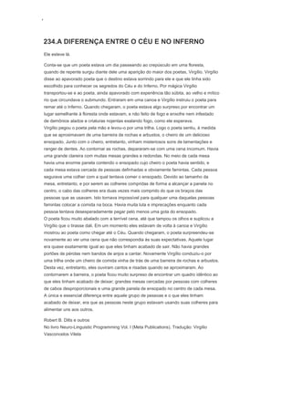 ‘
234.A DIFERENÇA ENTRE O CÉU E NO INFERNO
Ele esteve lá.
Conta-se que um poeta estava um dia passeando ao crepúsculo em uma floresta,
quando de repente surgiu diante dele uma aparição do maior dos poetas, Virgílio. Virgílio
disse ao apavorado poeta que o destino estava sorrindo para ele e que ele tinha sido
escolhido para conhecer os segredos do Céu e do Inferno. Por mágica Virgílio
transportou-se e ao poeta, ainda apavorado com experiência tão súbita, ao velho e mítico
rio que circundava o submundo. Entraram em uma canoa e Virgílio instruiu o poeta para
remar até o Inferno. Quando chegaram, o poeta estava algo surpreso por encontrar um
lugar semelhante à floresta onde estavam, e não feito de fogo e enxofre nem infestado
de demônios alados e criaturas nojentas exalando fogo, como ele esperava.
Virgílio pegou o poeta pela mão e levou-o por uma trilha. Logo o poeta sentiu, à medida
que se aproximavam de uma barreira de rochas e arbustos, o cheiro de um delicioso
ensopado. Junto com o cheiro, entretanto, vinham misteriosos sons de lamentações e
ranger de dentes. Ao contornar as rochas, depararam-se com uma cena incomum. Havia
uma grande clareira com muitas mesas grandes e redondas. No meio de cada mesa
havia uma enorme panela contendo o ensopado cujo cheiro o poeta havia sentido, e
cada mesa estava cercada de pessoas definhadas e obviamente famintas. Cada pessoa
segurava uma colher com a qual tentava comer o ensopado. Devido ao tamanho da
mesa, entretanto, e por serem as colheres compridas de forma a alcançar a panela no
centro, o cabo das colheres era duas vezes mais comprido do que os braços das
pessoas que as usavam. Isto tornava impossível para qualquer uma daquelas pessoas
famintas colocar a comida na boca. Havia muita luta e imprecações enquanto cada
pessoa tentava desesperadamente pegar pelo menos uma gota do ensopado.
O poeta ficou muito abalado com a terrível cena, até que tampou os olhos e suplicou a
Virgílio que o tirasse dali. Em um momento eles estavam de volta à canoa e Virgílio
mostrou ao poeta como chegar até o Céu. Quando chegaram, o poeta surpreendeu-se
novamente ao ver uma cena que não correspondia às suas expectativas. Aquele lugar
era quase exatamente igual ao que eles tinham acabado de sair. Não havia grandes
portões de pérolas nem bandos de anjos a cantar. Novamente Virgílio conduziu-o por
uma trilha onde um cheiro de comida vinha de trás de uma barreira de rochas e arbustos.
Desta vez, entretanto, eles ouviram cantos e risadas quando se aproximaram. Ao
contornarem a barreira, o poeta ficou muito surpreso de encontrar um quadro idêntico ao
que eles tinham acabado de deixar; grandes mesas cercadas por pessoas com colheres
de cabos desproporcionais e uma grande panela de ensopado no centro de cada mesa.
A única e essencial diferença entre aquele grupo de pessoas e o que eles tinham
acabado de deixar, era que as pessoas neste grupo estavam usando suas colheres para
alimentar uns aos outros.
Robert B. Dilts e outros
No livro Neuro-Linguistic Programming Vol. I (Meta Publications). Tradução: Virgílio
Vasconcelos Vilela
 