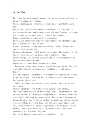 ‘
18. O CIÚME
Eu tinha dez anos quando encontrei, entre minhas colegas, a
primeira amiga de verdade.
Nossa camaradagem tornou-se a coisa mais importante para
mim.
Entretanto, eu era de natureza exclusivista e me sentia
violentamente enciumada sempre que ela manifestava interesse
por alguma coisa aque nada tivesse a ver comigo.
Mamãe compreendeu o que estava ocorrendo.
Um dia ela chamou-me para ver uma ninhada de pintinhos que
havia acabado de sair do ovo.
Fiquei encantada. Eram umas coisinhas lindas, feitas de
suave veludo corde-ouro.
Em meu entusiasmo, colhi um deles na mão. Mas apertei-o com
tanta força que por um pouco não o sufoquei. Ele,
naturalmente, lutou para escapar até de desvencilhando-se,
correu para longe de mim.
Mamãe notou o meu desapontamento e disse:
- Pegue um outro, mas procure segurá-lo suavemente. Se você
o prender com muita força, por instinto ele vai querer
fugir.
Fiz uma segunda tentativa e o pintinho aninhou-se quietinho
na palma da mão. Senti-me muito feliz e sorri para mamãe.
Foi quando ela disse:
- Sabe, meu bem, as pessoas, neste mundo, são como esses
pintinhos.
Quando agarramos com muita força aqueles que amamos,
tentando aprisionálos em nossa mão, eles, naturalmente, não
se sentem bem. E lutam por readquirir a liberdade, como fez
o primeiro pintinho que você pegou. Mas se os colocamos na
palma da mão, sem fechar os dedos, de modo que sintam apenas
o nosso calor, percebem logo que não desejamos aprisioná-
los, pelo contrário, apenas aquecê-los com um pouco de nós
mesmos, sem a pretensão de exigir-lhes nada. Foi o que
sucedeu com o segundo pintinho.
Aquilo me impressionou muito e guardei a lição.
 