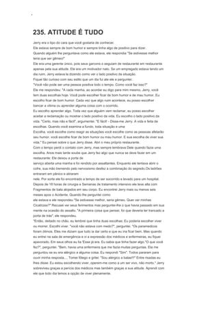 ‘
235. ATITUDE É TUDO
Jerry era o tipo do cara que você gostaria de conhecer.
Ele estava sempre de bom humor e sempre tinha algo de positivo para dizer.
Quando alguém lhe perguntava como ele estava, ele respondia "Se estivesse melhor
teria que ser gêmeo!"
Ele era uma gerente único, pois seus garcons o seguiam de restaurante em restaurante
apenas pela sua atitude. Ele era um motivador nato. Se um empregado estava tendo um
dia ruim, Jerry estava la dizendo como ver o lado positivo da situação.
Fiquei tão curioso com seu estilo que um dia fui ate ele e perguntei:
"Você não pode ser uma pessoa positiva todo o tempo. Como você faz isso?"
Ele me respondeu: "A cada manha, ao acordar eu digo para mim mesmo, Jerry, você
tem duas escolhas hoje. Você pode escolher ficar de bom humor e de mau humor. Eu
escolho ficar de bom humor. Cada vez que algo ruim acontece, eu posso escolher
bancar a vitima ou aprender alguma coisa com o ocorrido.
Eu escolho aprender algo. Toda vez que alguém vem reclamar, eu posso escolher
aceitar a reclamação ou mostrar o lado positivo da vida. Eu escolho o lado positivo da
vida. "Certo, mas não e fácil", argumentei. "E fácil! - Disse-me Jerry. A vida e feita de
escolhas. Quando você examina a fundo, toda situação e uma
Escolha. você escolhe como reagir as situações você escolhe como as pessoas afetarão
seu humor. você escolhe ficar de bom humor ou mau humor. E sua escolha de viver sua
vida." Eu pensei sobre o que Jerry disse. Abri o meu próprio restaurante.
Com o tempo perdi o contato com Jerry, mas sempre lembrava Dele quando fazia uma
escolha. Anos mais tarde soube que Jerry fez algo que nunca se deve fazer em um
restaurante: Ele deixou a porta de
serviço aberta uma manha e foi rendido por assaltantes. Enquanto ele tentava abrir o
cofre, sua mão tremendo pelo nervosismo desfez a combinação do segredo.Os ladrões
entraram em pânico e atiraram
nele. Por sorte ele foi encontrado a tempo de ser socorrido e levado para um hospital.
Depois de 18 horas de cirurgia e Semanas de tratamento intensivo ele teve alta com
Fragmentos de bala alojados em seu corpo. Eu encontrei Jerry mais ou menos seis
meses apos o Acidente. Quando lhe perguntei como
ele estava e ele respondeu "Se estivesse melhor, seria gêmeo. Quer ver minhas
Cicatrizes?" Recusei ver seus ferimentos mas perguntei-lhe o que havia passado em sua
mente na ocasião do assalto. "A primeira coisa que pensei, foi que deveria ter trancado a
porta de trás", ele respondeu.
"Então, deitado no chão, eu lembrei que tinha duas escolhas: Eu poderia escolher viver
ou morrer. Escolhi viver. "você não estava com medo?", perguntei. "Os paramedicos
foram ótimos. Eles me diziam que tudo ia dar certo e que eu iria ficar bem. Mas quando
eu entrei na sala de emergência e vi a expressão dos médicos e enfermeiras, eu fiquei
apavorado. Em seus olhos eu lia 'Esse já era. Eu sabia que tinha fazer algo."O que você
fez?", perguntei. "Bem, havia uma enfermeira que me fazia muitas perguntas. Ela me
perguntou se eu era alérgico a alguma coisa. Eu respondi "Sim". Todos pararam para
ouvir minha resposta.... Tomei fôlego e gritei: "Sou alérgico a balas!!!" Entre risadas eu
lhes disse: Eu estou escolhendo viver, operem-me como a um ser vivo, não morto." Jerry
sobreviveu graças a perícia dos médicos mas também graças a sua atitude. Aprendi com
ele que todo dia temos a opção de viver plenamente.
 