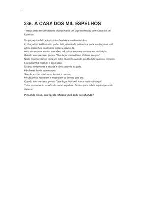 ‘
236. A CASA DOS MIL ESPELHOS
Tempos atrás em um distante vilarejo havia um lugar conhecido com Casa dos Mil
Espelhos.
Um pequeno e feliz cãozinho soube dele e resolver visitá-lo.
Lá chegando, saltitou até a porta, feliz, abanando o rabinho e para sua surpresa, mil
outros cãezinhos igualmente felizes estavam lá.
Abriu um enorme sorriso e recebeu mil outros enormes sorrisos em retribuição.
Quando saiu da casa, pensou "Que lugar maravilhoso! Voltarei sempre!
Neste mesmo vilarejo havia um outro cãozinho que não era tão feliz quanto o primeiro.
Este cãozinho resolver ir até a casa.
Escalou lentamente a escada e olhou através da porta.
Mil olhares hostis apareceram.
Quando os viu, mostrou os dentes e rosnou.
Mil cãezinhos rosnaram e mostraram os dentes para ele.
Quando saiu da casa, pensou "Que lugar horrível! Nunca mais volto aqui!
Todos os rostos do mundo são como espelhos. Prontos para refletir aquilo que você
oferecer.
Pensando nisso, que tipo de reflexos você anda percebendo?
 
