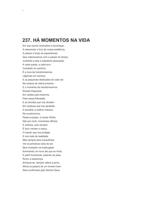 ‘
237. HÁ MOMENTOS NA VIDA
Em que somos chamados a recomeçar,
A reescrever o livro da nossa existência,
A passar a limpo as experiências
Que colecionamos com o passar do tempo,
Juntando a elas a sabedoria alcançada
A cada queda, a cada erro
Cometido no caminho.
É a hora de transformarmos
Lágrimas em sorrisos
E as pequenas desilusões de cada dia
Na certeza da vitória próxima.
E o momento de transformarmos
Nossas fraquezas
Em razões para lutarmos
Pela nossa felicidade,
E as dúvidas que nos dividem
Em certezas que nos ajudarão
A escolher a melhor maneira
De construirmos,
Passo-a-passo, a nossa Vitória.
São por certo, momentos difíceis
E sofridos, pois sempre
É duro romper a casca,
O casulo que nos protege
E nos isola da realidade,
Mas sempre será maravilhoso
Ver os primeiros raios de sol
Que irrompem na madrugada
Iluminando um novo dia que se inicia
E partir livremente, batendo as asas,
Rumo a esperança.
Arrisque-se, sempre valerá a pena.
Afinal os passos de um homem bom
Será confirmado pelo Senhor Deus.
 