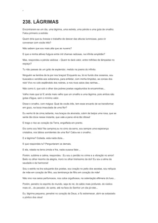 ‘
238. LÁGRIMAS
Encontraram-se um dia, uma lágrima, uma estrela, uma pérola e uma gota de orvalho.
Falou primeiro a estrela:
Quem diria que eu tivesse o trabalho de descer das alturas luminosas, para vir
conversar com vocês três?
Não sabem que sou mais alta que as nuvens?
E que a minha altivez fulgura entre mil chamas radiosas, na infinita amplidão?
Mas, respondeu a pérola vaidosa: - Quem te dará valor, entre milhões de lâmpadas no
espaço?
Tu não passas de um grão de esplendor, metido na poeira do infinito.
Ninguém se lembra de te por nos braços! Enquanto eu, lá no fundo dos oceanos, sou
buscada e vendida aos soberanos, para enfeitar, com minha limpidez, as coroas dos
reis! Vivo no colo esplêndido dos nobres, e nos ricos seios das rainhas...
Não como ti, que sob o olhar dos pobres poetas vagabundos te encaminhas...
Valho mais que tu! E ainda mais valho que um orvalho e uma lágrima, pois ambos são
gotas d'água, sem o mínimo valor.
Disse o orvalho, com mágoa: Qual de vocês três, tem esse encanto de se transformar
em gozo, na boca imaculada de uma flor?
Eu venho lá de cima,radiante, nos braços da alvorada, cobrir de beijos uma rosa, que se
sente tão doce nesse instante, que vale a pena vê-la tão ditosa!
E trago o riso ao coração da Terra, engolfada em pranto.
Eis como sou feliz! Na campina,ou no cimo da serra, sou sempre uma esperança
cristalina, nos lábios sorridentes de uma flor! Calou-se o orvalho.
E a lágrima? Coitada, esta nada dizia...
E que respondes tu? Perguntaram os demais.
E ela, rolada na terra úmida e fria, nada ousava falar...
Porém, sublime e calma, respondeu : Eu sou o perdão no crime e a vibração no amor!
Bailo no olhar risonho da alegria, moro no olhar tristíssimo da dor! Eu sou a alma da
saudade e da harmonia!
Sou o estrilo na lira soluçante dos poetas, sou oração no peito dos ascetas, sou relíquia
de mãe em coração de filho, sou lembrança de filho em coração de mãe!
Não vivo nos seios perfumosos, nos colos orgulhosos, na ostentação efêmera do luxo...
Porém, penetro no espírito do mundo, seja do rei, do sábio mais profundo, do rústico
mais vil... do pecador, do santo, até na face do Senhor um dia já rolei...
Eu, lágrima pequena, penetrei no coração de Deus, e fiz estremecer, abrir-se extasiado
o pórtico dos céus!
 