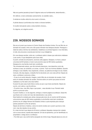 ‘
Não sei quantos pecados já lavei! A lágrima calou-se humildemente, deslumbrando...
Em silêncio, a tudo contemplou serenamente, na vastidão vazia...
A estrela se ocultou atrás de uma nuvem e chorava...
A pérola desceu à profundeza dos mares e chorava também...
O orvalho tremulando sobre a relva também chorava...
E a lágrima, só a lágrima sorria!...
239. NOSSOS SONHOS 24
Ele era um jovem que morava no Centro Oeste dos Estados Unidos. Por ser filho de um
domador de cavalos, tinha uma vida quase nômade mas desejava estudar. Perseguia o
ideal da cultura. Dormia nas estrebarias, trabalhava os animais fogosos e nos intervalos,
à noite, ele procurava a escola para iluminar a sua inteligência.
Em uma dessas escolas, certa vez, o professor pediu à classe que cada aluno relatasse
o seu sonho. O que desejariam para suas vidas.
O jovem, tomado de entusiasmo, escreveu sete páginas. Desejava, no futuro, possuir
uma área de 80 hectares e morar numa enorme casa de 400 metros quadrados.
Desejava ter uma família muito bem constituída.
Tão entusiasmado estava, que não somente descreveu, mas desenhou como ele
sonhava a casa, as cocheiras, os currais, o pomar. Tudo nos mínimos detalhes. Quando
entregou o seu trabalho, ficou esperando, ansioso, as palavras de elogio do seu mestre.
Contudo, três dias depois, o trabalho lhe foi devolvido com uma nota sofrível. Depois da
aula, o professor o procurou e falou:
- O seu é um sonho absurdo. Imagine, você é filho de um domador de cavalos. Você
será um simples domador de cavalos. Escreva sobre um sonho que possa se tornar
realidade e eu lhe darei uma nota melhor.
O jovem foi para casa muito triste e contou ao pai o que havia acontecido. Depois de
ouvi-lo, com calma, o pai lhe afirmou:
- O sonho é seu, meu filho, faça o que quiser... essa decisão é sua: Persistir neste
sonho ou procurar outro.
O jovem meditou e, no dia seguinte, entregou a mesma página ao professor. Disse-lhe
que ficaria com a nota ruim mas não abandonaria o seu sonho.
Esta história foi contada para várias crianças pelo dono de um rancho de 80 hectares,
uma enorme casa de 400 metros quadrados e uma família muito bem constituída,
próximo de um colégio famoso dos Estados Unidos o qual empresta para crianças
pobres passarem os fins de semana.
Depois de terminar a história, o dono do rancho revelou ser o jovem que teve a nota
ruim, mas não desistiu do seu sonho.
E o mais incrível é que depois de 30 anos o professor daquelas crianças tem visitado
com os seus alunos, aquela área especial. Um dia se apresentou, por ter identificado no
proprietário o antigo aluno e confessou:
- Fico feliz que o seu sonho tenha escapado da minha inveja. Naquela época eu era um
 