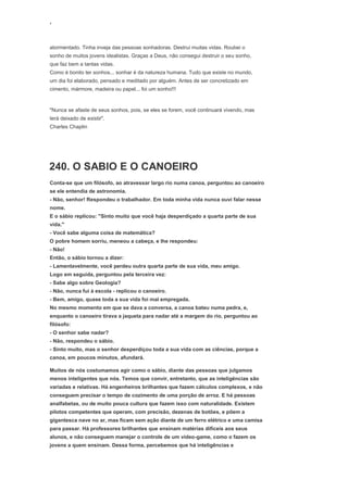 ‘
atormentado. Tinha inveja das pessoas sonhadoras. Destruí muitas vidas. Roubei o
sonho de muitos jovens idealistas. Graças a Deus, não consegui destruir o seu sonho,
que faz bem a tantas vidas.
Como é bonito ter sonhos... sonhar é da natureza humana. Tudo que existe no mundo,
um dia foi elaborado, pensado e meditado por alguém. Antes de ser concretizado em
cimento, mármore, madeira ou papel... foi um sonho!!!
"Nunca se afaste de seus sonhos, pois, se eles se forem, você continuará vivendo, mas
terá deixado de existir".
Charles Chaplin
240. O SABIO E O CANOEIRO
Conta-se que um filósofo, ao atravessar largo rio numa canoa, perguntou ao canoeiro
se ele entendia de astronomia.
- Não, senhor! Respondeu o trabalhador. Em toda minha vida nunca ouvi falar nesse
nome.
E o sábio replicou: "Sinto muito que você haja desperdiçado a quarta parte de sua
vida."
- Você sabe alguma coisa de matemática?
O pobre homem sorriu, meneou a cabeça, e lhe respondeu:
- Não!
Então, o sábio tornou a dizer:
- Lamentavelmente, você perdeu outra quarta parte de sua vida, meu amigo.
Logo em seguida, perguntou pela terceira vez:
- Sabe algo sobre Geologia?
- Não, nunca fui à escola - replicou o canoeiro.
- Bem, amigo, quase toda a sua vida foi mal empregada.
No mesmo momento em que se dava a conversa, a canoa bateu numa pedra, e,
enquanto o canoeiro tirava a jaqueta para nadar até a margem do rio, perguntou ao
filósofo:
- O senhor sabe nadar?
- Não, respondeu o sábio.
- Sinto muito, mas o senhor desperdiçou toda a sua vida com as ciências, porque a
canoa, em poucos minutos, afundará.
Muitos de nós costumamos agir como o sábio, diante das pessoas que julgamos
menos inteligentes que nós. Temos que convir, entretanto, que as inteligências são
variadas e relativas. Há engenheiros brilhantes que fazem cálculos complexos, e não
conseguem precisar o tempo de cozimento de uma porção de arroz. E há pessoas
analfabetas, ou de muito pouca cultura que fazem isso com naturalidade. Existem
pilotos competentes que operam, com precisão, dezenas de botões, e põem a
gigantesca nave no ar, mas ficam sem ação diante de um ferro elétrico e uma camisa
para passar. Há professores brilhantes que ensinam matérias difíceis aos seus
alunos, e não conseguem manejar o controle de um vídeo-game, como o fazem os
jovens a quem ensinam. Dessa forma, percebemos que há inteligências e
 