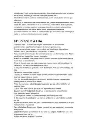 ‘
inteligências. E cada um de nós entende sobre determinado assunto, mais, ou menos,
que as outras pessoas. Os Espíritos superiores afirmam que a
felicidade consiste em conhecer todas as coisas. Assim, um dia, todos teremos que
saber tudo.
E é graças ao intercâmbio dos conhecimentos que cada um de nós aprende um pouco
a cada dia. E esse intercâmbio se dá na convivência em sociedade. Quer seja no lar,
no trabalho, ou no lazer, estamos sempre aprendendo com alguém e transmitindo
nossas experiências aos outros. Assim sendo, vivamos de maneira que
possamos transmitir aos outros os conhecimentos que possuímos, sem ostentação, e
captar os ensinamentos dos outros, com alegria.
241. O SOL E A LUA
Quando o Sol e Lua se encontram pela primeira vez, se apaixonaram
perdidamente e a partir daí começaram a viver um grande amor.
Acontece que naquela época o mundo ainda não existia e no dia que Deus
resolveu criá-lo , deu-lhes então o toque final... o brilho...
Ficou decidido também que o Sol iluminaria o dia e a Lua iluminaria a noite. Assim
sendo, seriam obrigados a viverem separados.
Abateu-se sobre eles uma grande tristeza quando tomaram conhecimento de que
nunca mais se encontrariam.
A Lua foi ficando cada vez mais amargurada, mesmo com o brilho que Deus lhe
havia dado. Foi ficando cada vez mais solitário.
O Sol por sua vez havia ganhado o título de astro-rei, mas isso também não o fez
feliz.
Deus então chamou-os e explicou:
- Você Lua, iluminará as noites frias e quentes, encantará os enamorados e será
diversas vezes motivo de poesia.
- Tu, Sol, fornecerá calor para o ser humano, iluminará os dias e sua simples
presença fará as pessoas mais felizes.
A Lua chorou muito e o Sol não agüentava saber que ela sofria. Então fez um
pedido a Deus:
- Deus, ela é mais frágil do que eu e não agüentará tanta solidão.
Deus em sua infinita bondade deu à Lua as estrelas como companheiras.
Hoje eles vivem assim, separados.
O Sol finge que é feliz e a Lua não consegue esconder que é triste.
O Sol esquenta de paixão pela Lua e a Lua ainda vive na escuridão da saudade
por ele.
Acontece que Deus vendo isso, deu à humanidade uma lição importante: a de que
nenhum amor é impossível.
Para o Sol e Lua, Deus criou o Eclipse, momento em que eles podem novamente
se encontrar.
Você terá sempre a oportunidade de buscar o seu Eclipse, mas lembre-se: o seu
eclipse poderá ser eterno.
Busque seu amor. Acredite. É possível.
 
