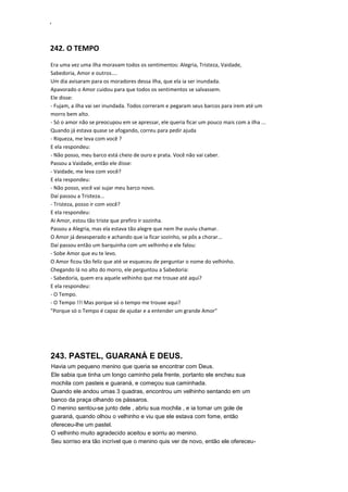 ‘
242. O TEMPO
Era uma vez uma ilha moravam todos os sentimentos: Alegria, Tristeza, Vaidade,
Sabedoria, Amor e outros....
Um dia avisaram para os moradores dessa ilha, que ela ia ser inundada.
Apavorado o Amor cuidou para que todos os sentimentos se salvassem.
Ele disse:
- Fujam, a ilha vai ser inundada. Todos correram e pegaram seus barcos para irem até um
morro bem alto.
- Só o amor não se preocupou em se apressar, ele queria ficar um pouco mais com a ilha ...
Quando já estava quase se afogando, correu para pedir ajuda
- Riqueza, me leva com você ?
E ela respondeu:
- Não posso, meu barco está cheio de ouro e prata. Você não vai caber.
Passou a Vaidade, então ele disse:
- Vaidade, me leva com você?
E ela respondeu:
- Não posso, você vai sujar meu barco novo.
Daí passou a Tristeza...
- Tristeza, posso ir com você?
E ela respondeu:
Ai Amor, estou tão triste que prefiro ir sozinha.
Passou a Alegria, mas ela estava tão alegre que nem lhe ouviu chamar.
O Amor já desesperado e achando que ia ficar sozinho, se pôs a chorar...
Daí passou então um barquinha com um velhinho e ele falou:
- Sobe Amor que eu te levo.
O Amor ficou tão feliz que até se esqueceu de perguntar o nome do velhinho.
Chegando lá no alto do morro, ele perguntou a Sabedoria:
- Sabedoria, quem era aquele velhinho que me trouxe até aqui?
E ela respondeu:
- O Tempo.
- O Tempo !!! Mas porque só o tempo me trouxe aqui?
"Porque só o Tempo é capaz de ajudar e a entender um grande Amor"
243. PASTEL, GUARANÁ E DEUS.
Havia um pequeno menino que queria se encontrar com Deus.
Ele sabia que tinha um longo caminho pela frente, portanto ele encheu sua
mochila com pasteis e guaraná, e começou sua caminhada.
Quando ele andou umas 3 quadras, encontrou um velhinho sentando em um
banco da praça olhando os pássaros.
O menino sentou-se junto dele , abriu sua mochila , e ia tomar um gole de
guaraná, quando olhou o velhinho e viu que ele estava com fome, então
ofereceu-lhe um pastel.
O velhinho muito agradecido aceitou e sorriu ao menino.
Seu sorriso era tão incrível que o menino quis ver de novo, então ele ofereceu-
 