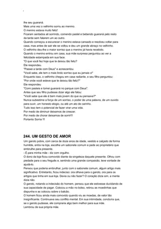 ‘
lhe seu guaraná.
Mais uma vez o velhinho sorriu ao menino.
O menino estava muito feliz!
Ficaram sentados ali sorrindo, comendo pastel e bebendo guaraná pelo resto
da tarde sem falarem um ao outro.
Quando começou a escurecer o menino estava cansado e resolveu voltar para
casa, mas antes de sair ele se voltou e deu um grande abraço no velhinho.
O velhinho deu-lhe o maior sorriso que o menino já havia recebido.
Quando o menino entrou em casa, sua mãe surpresa perguntou ao ver a
felicidade estampada em sua face.
"O que você fez hoje que te deixou tão feliz?
Ele respondeu.
"Passei a tarde com Deus" e acrescentou
"Você sabe, ele tem o mais lindo sorriso que eu jamais vi"
Enquanto isso, o velhinho chegou em casa radiante, e seu filho perguntou:
"Por onde você esteve que te deixou tão feliz?"
Ele respondeu
"Comi pasteis e tomei guaraná no parque com Deus".
Antes que seu filho pudesse dizer algo ele falou:
"Você sabe que ele é bem mais jovem do que eu pensava?"
Nunca subestime a força de um sorriso, o poder de uma palavra, de um ouvido
para ouvir, um honesto elogio, ou até um ato de carinho.
Tudo isso tem o potencial de fazer virar uma vida.
Por medo de diminuir deixamos de crescer.
Por medo de chorar deixamos de sorrir!!!
Portanto Sorria !!!
244. UM GESTO DE AMOR
Um garoto pobre, com cerca de doze anos de idade, vestido e calçado de forma
humilde, entra na loja, escolhe um sabonete comum e pede ao proprietário que
embrulhe para presente.
- É para minha mãe - diz com orgulho.
O dono da loja ficou comovido diante da singeleza daquele presente. Olhou com
piedade para o seu freguês e, sentindo uma grande compaixão, teve vontade de
ajudá-lo.
Pensou que poderia embrulhar, junto com o sabonete comum, algum artigo mais
significativo. Entretanto, ficou indeciso: ora olhava para o garoto, ora para os
artigos que tinha em sua loja. Devia ou não fazer? O coração dizia sim, a mente
dizia não.
O garoto, notando a indecisão do homem, pensou que ele estivesse duvidando de
sua capacidade de pagar. Colocou a mão no bolso, retirou as moedinhas que
dispunha e as colocou sobre o balcão.
O homem ficou ainda mais comovido quando viu as moedas, de valor tão
insignificante. Continuava seu conflito mental. Em sua intimidade, concluíra que,
se o garoto pudesse, ele compraria algo bem melhor para sua mãe.
Lembrou de sua própria mãe.
 