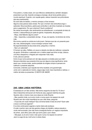 ‘
Fora pobre e, muitas vezes, em sua infância e adolescência, também desejara
presentear sua mãe. Quando conseguiu emprego, ela já havia partido para o
mundo espiritual. O garoto, com aquele gesto, estava mexendo nas profundezas
dos seus sentimentos.
Do outro lado do balcão, o menino começou a ficar ansioso.
Alguma coisa parecia estar errada. Por que o homem não embrulhava logo o
sabonete. Ele já escolhera, pedira para embrulhar e até tinha mostrado as moedas
para o pagamento. Por que a demora? Qual o problema?
No campo da emoção, dois sentimentos se entreolhavam: a compaixão do lado do
homem, a desconfiança por parte do garoto. Impaciente, ele perguntou:
- Moço, está faltando alguma coisa?
- Não - respondeu o proprietário da loja. - É que, de repente, me lembrei de minha
mãe.
Ela morreu quando eu ainda era muito jovem. Sempre quis dar um presente para
ela, mas, desempregado, nunca consegui comprar nada.
Na espontaneidade de seus doze anos, perguntou o menino:
- Nem um sabonete?
O homem se calou. Refletiu um pouco e desistiu da idéia de melhorar o presente
do garoto. Embrulhou o sabonete com o melhor papel que tinha na loja, colocou
uma fita e despachou o freguês sem responder mais nada.
A sós, pôs-se a pensar.
Como é que nunca pensara em dar algo pequeno e simples para sua mãe?
Sempre entendera que presente tinha que ser alguma coisa significativa, tanto
assim que, minutos antes, sentira piedade da singela compra e pensara em
melhorar o presente adquirido.
Comovido, entendeu que naquele dia tinha recebido uma grande lição.
Junto com o sabonete do menino, seguia algo muito mais importante e radioso, o
melhor de todos os presentes: O GESTO DE AMOR!
245. UMA LINDA HISTÓRIA
É baseada em um fato verídico. Não tenha vergonha de dizer Eu Te Amo !
Dois irmãozinhos brincavam em frente de casa, jogavam bolinhas de gude.
Quando Júlio o menino mais novo disse ao irmão Ricardo:
- Meu querido irmão, eu te amo muito e nunca quero me separar de você!
Ricardo sem dar muita importância ao que Júlio disse, pergunta:
- O que deu em você moleque? Que conversa besta é essa de amar? Quer calar
a boca e continuar jogando?
E os dois continuaram jogando a tarde inteira até anoitecer.
À noite o senhor Jacó, pai dos garotos chegou do trabalho, estava exausto e
muito mal humorado, pois não havia conseguido fechar um negócio importante.
Ao entrar, Jacó olhou para Júlio que sorriu para o pai e disse:
- Olá papai, eu te amo muito e não quero nunca me separar do senhor!
Jacó no auge de seu mal humor e stress disse:
 