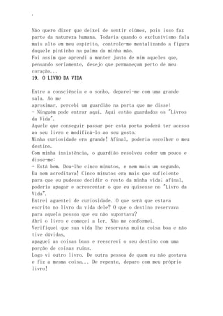 ‘
Não quero dizer que deixei de sentir ciúmes, pois isso faz
parte da natureza humana. Todavia quando o exclusivismo fala
mais alto em meu espírito, controlo-me mentalizando a figura
daquele pintinho na palma da minha mão.
Foi assim que aprendi a manter junto de mim aqueles que,
pensando seriamente, desejo que permaneçam perto de meu
coração...
19. O LIVRO DA VIDA
Entre a consciência e o sonho, deparei-me com uma grande
sala. Ao me
aproximar, percebi um guardião na porta que me disse:
- Ninguém pode entrar aqui. Aqui estão guardados os "Livros
da Vida".
Aquele que conseguir passar por esta porta poderá ter acesso
ao seu livro e modificá-lo ao seu gosto.
Minha curiosidade era grande! Afinal, poderia escolher o meu
destino.
Com minha insistência, o guardião resolveu ceder um pouco e
disse-me:
- Está bem. Dou-lhe cinco minutos, e nem mais um segundo.
Eu nem acreditava! Cinco minutos era mais que suficiente
para que eu pudesse decidir o resto da minha vida; afinal,
poderia apagar e acrescentar o que eu quisesse no "Livro da
Vida".
Entrei aguentei de curiosidade. O que será que estava
escrito no livro da vida dele? O que o destino reservava
para aquela pessoa que eu não suportava?
Abri o livro e começei a ler. Não me conformei.
Verifiquei que sua vida lhe reservava muita coisa boa e não
tive dúvidas,
apaguei as coisas boas e reescrevi o seu destino com uma
porção de coisas ruins.
Logo vi outro livro. De outra pessoa de quem eu não gostava
e fiz a mesma coisa... De repente, deparo com meu próprio
livro!
 