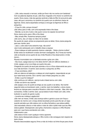 ‘
- Júlio, estou exausto e nervoso, então por favor não me venha com besteiras!
Com as palavras ásperas do pai, Júlio ficou magoado e foi chorar no cantinho do
quarto. Dona Joana, mãe dos garotos sentindo a falta do filho foi procurá-lo pela
casa, até que o encontrou no cantinho do quarto com os olhinhos cheios de
lágrimas. Dona Joana espantada começou a enxugar as lágrimas do filho e
perguntou:
- O que foi Júlio, porque choras?
Júlio olhou para a mãe, com uma expressão triste e lhe disse:
- Mamãe, eu te amo muito e não quero nunca me separar da senhora!
Dona Joana sorriu para o filho e lhe disse:
- Meu amado filho, ficaremos sempre juntos!
Júlio sorriu, deu um beijo na mãe e foi se deitar.
No quarto do casal, ambos se preparando para se deitar, Dona Joana pergunta
para seu marido Jacó:
- Jacó, o Júlio está muito estranho hoje, não acha?
Jacó muito estressado com o trabalho disse a esposa:
- Esse moleque só está querendo chamar a atenção... Deita e dorme mulher!
Então todos se recolheram e todos dormiam sossegados. Às 2 horas da manhã,
Júlio se levanta vai ao quarto de seu irmão Ricardo e fica observando o irmão
dormir...
Ricardo incomodado com a claridade acorda e grita com Júlio:
- Seu louco, apaga essa luz e me deixa dormir! Júlio em silêncio obedeceu o
irmão, apagou a luz e se dirigiu ao quarto dos pais...
Chegando ao quarto de seus pais acendeu a luz e e ficou observando seu pai e
sua mãe dormirem. O senhor Jacó acordou e perguntou ao filho:
- O que aconteceu Júlio?
Júlio em silencio só balançou a cabeça em sinal negativo, respondendo ao pai
que nada havia ocorrido. Daí o senhor Jacó irritado perguntou ao Júlio:
- Então o que foi moleque?
Júlio continuou em silêncio. Jacó já muito irritado berrou com Júlio:
- Então vai dormir seu doente!
Júlio apagou a luz do quarto se dirigiu ao seu quarto e se deitou. Na manhã
seguinte todos se levantaram cedo, o senhor Jacó iria trabalhar, a dona Joana
levaria as crianças para a escola e Ricardo e Júlio iriam à escola... Mas Júlio não
se levantou. Então o senhor Jacó, que já estava muito irritado com Júlio, entra
bufando no quarto do garoto e grita:
- Levanta seu moleque vagabundo!
Júlio nem se mexeu. Então Jacó avança sobre o garoto e puxa com força o
cobertor do menino com o braço direito levantado pronto para lhe dar um tapa
quando percebe que Júlio estava com os olhos fechados e que estava pálido.
Jacó assustado colocou a mão sobre o rosto de Júlio e pôde notar que seu filho
estava gelado. Desesperado Jacó gritou chamando a esposa e o filho Ricardo
para ver o que havia acontecido com Júlio...
Infelizmente o pior.
Júlio estava morto e sem qualquer motivo aparente.
Dona Joana desesperada abraçou o filho morto e não conseguia nem respirar de
tanto chorar.
Ricardo desconsolado segurou firme a mão do irmão e só tinha forças para chorar
 