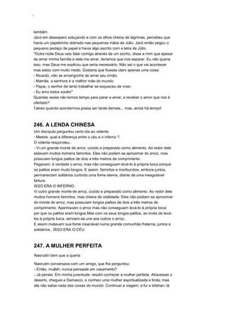 ‘
também.
Jacó em desespero soluçando e com os olhos cheios de lágrimas, percebeu que
havia um papelzinho dobrado nas pequenas mãos de Júlio. Jacó então pegou o
pequeno pedaço de papel e havia algo escrito com a letra de Júlio.
"Outra noite Deus veio falar comigo através de um sonho, disse a mim que apesar
de amar minha família e dela me amar, teríamos que nos separar. Eu não queria
isso, mas Deus me explicou que seria necessário. Não sei o que vai acontecer
mas estou com muito medo. Gostaria que ficasse claro apenas uma coisa:
- Ricardo, não se envergonhe de amar seu irmão.
- Mamãe, a senhora é a melhor mãe do mundo.
- Papai, o senhor de tanto trabalhar se esqueceu de viver.
- Eu amo todos vocês!"
Quantas vezes não temos tempo para parar e amar, e receber o amor que nos é
ofertado?
Talvez quando acordarmos possa ser tarde demais... mas, ainda há tempo!
246. A LENDA CHINESA
Um discípulo perguntou certo dia ao vidente.
- Mestre, qual a diferença entre o céu e o inferno ?.
O vidente respondeu:.
- Vi um grande monte de arroz, cozido e preparado como alimento. Ao redor dele
estavam muitos homens famintos. Eles não podem se aproximar do arroz, mas
possuíam longos palitos de dois a três metros de comprimento.
Pegavam, é verdade o arroz, mas não conseguiam levá-lo à própria boca porque
os palitos eram muito longos. E assim, famintos e moribundos, embora juntos,
permaneciam solitários curtindo uma fome eterna, diante de uma inesgotável
fartura.
ISSO ERA O INFERNO.
Vi outro grande monte de arroz, cozido e preparado como alimento. Ao redor dele
muitos homens famintos, mas cheios de vitalidade. Eles não podiam se aproximar
do monte de arroz, mas possuíam longos palitos de dois a três metros de
comprimento. Apanhavam o arroz mas não conseguiam levá-lo à própria boca
por que os palitos eram longos.Mas com os seus longos palitos, ao invés de levá-
los à própria boca, serviam-se uns aos outros o arroz..
E assim matavam sua fome insaciável numa grande comunhão fraterna, juntos e
solidários.. ISSO ERA O CÉU.
247. A MULHER PERFEITA
Nasrudin bem que a queria
Nasrudin conversava com um amigo, que lhe perguntou:
- Então, mullah, nunca pensaste em casamento?
- Já pensei. Em minha juventude, resolvi conhecer a mulher perfeita. Atravessei o
deserto, cheguei a Damasco, e conheci uma mulher espiritualizada e linda; mas
ela não sabia nada das coisas do mundo. Continuei a viagem, e fui a Isfahan; lá
 