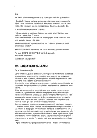 ‘
filha.
Um dia Lili foi novamente procurar o Sr. Huang para pedir-lhe ajuda e disse:
- Querido Sr. Huamg, por favor, ajude-me a evitar que o veneno mate minha
sogra! Ela se transformou numa mulher agradável e eu a amo como se fosse
minha mãe. Não quero que ela morra por causa do veneno que eu lhe dei.
Sr. Huang sorriu e acenou com a cabeça:
- Lili, não precisa se preocupar. As ervas que eu dei eram vitaminas para
melhorar a saúde dela. O veneno
estava na sua mente e na sua atitude, mas foi jogado fora e substituído pelo
amor que você passou a dar a ela.
Na China, existe uma regra dourada que diz: " A pessoa que ama os outros
também será amada."
Na maioria das vezes, recebemos das outras pessoas o que damos a elas...
Por isso, LEMBRE-SE SEMPRE: O plantio é opcional...
A colheita é obrigatória...
Cuidado com o que planta!!!!
249. INOCENTE OU CULPADO
Ele se livrou da armação
Conta uma lenda, que na Idade Média, um religioso foi injustamente acusado de
ter assassinado uma mulher. Na verdade, o autor do crime era uma pessoa
influente do reino e, por isso, desde o primeiro momento se procurou um bode
expiatório, para acobertar o verdadeiro assassino.
O homem foi levado a julgamento, já temendo o resultado: a forca. Ele sabia que
tudo iria ser feito para condená-lo e que teria poucas chances de sair vivo desta
história.
O juiz, que também estava combinado para levar o pobre homem à morte,
simulou um julgamento justo, fazendo uma proposta ao acusado para que
provasse sua inocência. Disse o juiz: - Sou de uma profunda religiosidade e por
isso vou deixar sua sorte nas mãos do Senhor: vou escrever em um papel a
palavra INOCENTE e em outro a palavra CULPADO. Você pegará um dos
papéis e aquele que você escolher será o seu veredicto.
Sem que o acusado percebesse, o juiz preparou os dois papéis com a palavra
CULPADO, fazendo assim, com que não houvesse alternativa para o homem. O
juiz colocou os dois papéis em uma mesa e mandou o acusado escolher um. O
homem, pressentindo a armação, fingiu se concentrar por alguns segundos a fim
de fazer a escolha certa, aproximou-se confiante da mesa, pegou um dos papéis
e rapidamente colocou-o na boca e engoliu. Os presentes reagiram surpresos e
indignados com tal atitude. E o homem, mais uma vez demonstrando confiança,
disse:
- Agora basta olhar o papel que se encontra sobre a mesa e saberemos que
 