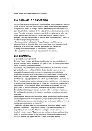 ‘
engoli aquele em que estava escrito o contrário.
250. O MONGE E O ESCORPIÃO
Um monge e seus discípulos iam por uma estrada e, quando passavam por uma
ponte, viram um escorpião sendo arrastado pelas águas. O monge correu pela
margem do rio, meteu-se na água e tomou o bichinho na mão. Quando o trazia
para fora, o bichinho o picou e, devido à dor, o homem deixou-o cair novamente
no rio. Foi então à margem, tomou um ramo de árvore, adiantou-se outra vez a
correr pela margem, entrou no rio, colheu o escorpião e o salvou. Voltou o
monge e juntou-se aos discípulos na estrada . Eles haviam assistido à cena e o
receberam perplexos e penalizados.
- Mestre deve estar muito doente! Porque foi salvar esse bicho ruim e
venenoso? Que se afogasse! Seria um a menos! Veja como ele respondeu à
sua ajuda, picou a mão que o salvara! Não merecia sua compaixão!
O monge ouviu tranqüilamente os comentários e respondeu:
- Ele agiu conforme sua natureza, e eu de acordo com a minha.
251. O SAMURAI
A quem pertence um presente?
Perto de Tóquio vivia um grande samurai, já idoso, que agora se dedicava a
ensinar o zen aos jovens. Apesar de sua idade, corria a lenda de que ainda era
capaz de derrotar qualquer adversário.
Certa tarde, um guerreiro conhecido por sua total falta de escrúpulos apareceu
por ali. Era famoso por utilizar a técnica da provocação: esperava que seu
adversário fizesse o primeiro movimento e, dotado de uma inteligência
privilegiada para reparar os erros cometidos, contra-atacava com velocidade
fulminante. O jovem e impaciente guerreiro jamais havia perdido uma luta.
Conhecendo a reputação do samurai, estava ali para derrotá-lo, e aumentar sua
fama. Todos os estudantes se manifestaram contra a idéia, mas o velho aceitou
o desafio. Foram todos para a praça da cidade, e o jovem começou a insultar o
velho mestre. Chutou algumas pedras em sua direção, cuspiu em seu rosto,
gritou todos os insultos conhecidos, ofendendo inclusive seus ancestrais.
Durante horas fez tudo para provocá-lo, mas o velho permaneceu impassível.
No final da tarde, sentindo-se já exausto e humilhado, o impetuoso guerreiro
retirou-se.
Desapontados pelo fato de que o mestre aceitar tantos insultos e provocações,
os alunos perguntaram: "Como o senhor pode suportar tanta indignidade? Por
que não usou sua espada, mesmo sabendo que podia perder a luta, ao invés de
mostrar-se covarde diante de todos nós?"
"Se alguém chega até você com um presente, e você não o aceita, a quem
pertence o presente?" - perguntou o Samurai. "A quem tentou entregá-lo" -
respondeu um dos discípulos. "O mesmo vale para a inveja, a raiva, e os
insultos" - disse o mestre. "Quando não são aceitos, continuam pertencendo a
quem os carregava consigo. A sua paz interior, depende exclusivamente de
você. As pessoas não podem lhe tirar a calma, só se você permitir..."
 