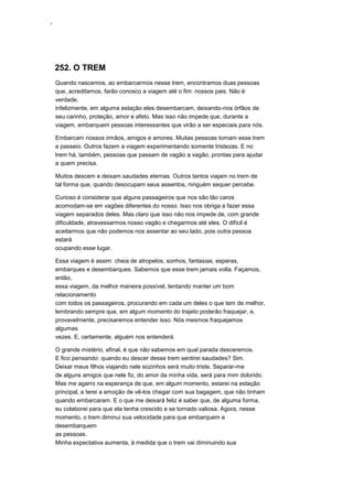 ‘
252. O TREM
Quando nascemos, ao embarcarmos nesse trem, encontramos duas pessoas
que, acreditamos, farão conosco a viagem até o fim: nossos pais. Não é
verdade,
infelizmente, em alguma estação eles desembarcam, deixando-nos órfãos de
seu carinho, proteção, amor e afeto. Mas isso não impede que, durante a
viagem, embarquem pessoas interessantes que virão a ser especiais para nós.
Embarcam nossos irmãos, amigos e amores. Muitas pessoas tomam esse trem
a passeio. Outros fazem a viagem experimentando somente tristezas. E no
trem há, também, pessoas que passam de vagão a vagão, prontas para ajudar
a quem precisa.
Muitos descem e deixam saudades eternas. Outros tantos viajam no trem de
tal forma que, quando desocupam seus assentos, ninguém sequer percebe.
Curioso é considerar que alguns passageiros que nos são tão caros
acomodam-se em vagões diferentes do nosso. Isso nos obriga a fazer essa
viagem separados deles. Mas claro que isso não nos impede de, com grande
dificuldade, atravessarmos nosso vagão e chegarmos até eles. O difícil é
aceitarmos que não podemos nos assentar ao seu lado, pois outra pessoa
estará
ocupando esse lugar.
Essa viagem é assim: cheia de atropelos, sonhos, fantasias, esperas,
embarques e desembarques. Sabemos que esse trem jamais volta. Façamos,
então,
essa viagem, da melhor maneira possível, tentando manter um bom
relacionamento
com todos os passageiros, procurando em cada um deles o que tem de melhor,
lembrando sempre que, em algum momento do trajeto poderão fraquejar, e,
provavelmente, precisaremos entender isso. Nós mesmos fraquejamos
algumas
vezes. E, certamente, alguém nos entenderá.
O grande mistério, afinal, é que não sabemos em qual parada desceremos.
E fico pensando: quando eu descer desse trem sentirei saudades? Sim.
Deixar meus filhos viajando nele sozinhos será muito triste. Separar-me
de alguns amigos que nele fiz, do amor da minha vida, será para mim dolorido.
Mas me agarro na esperança de que, em algum momento, estarei na estação
principal, e terei a emoção de vê-los chegar com sua bagagem, que não tinham
quando embarcaram. E o que me deixará feliz é saber que, de alguma forma,
eu colaborei para que ela tenha crescido e se tornado valiosa. Agora, nesse
momento, o trem diminui sua velocidade para que embarquem e
desembarquem
as pessoas.
Minha expectativa aumenta, à medida que o trem vai diminuindo sua
 