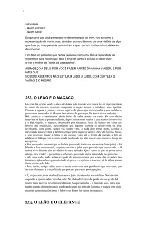 ‘
velocidade...
- Quem entrará?
- Quem sairá?
Eu gostaria que você pensasse no desembarque do trem, não só como a
representação da morte, mas, também, como o término de uma história de algo
que duas ou mais pessoas construíram e que, por um motivo íntimo, deixaram
desmoronar.
Fico feliz em perceber que certas pessoas como nós, têm a capacidade de
reconstruir para recomeçar. Isso é sinal de garra e de luta, é saber viver,
é tirar o melhor de "todos os passageiros".
AGRADEÇO A DEUS POR VOCÊ FAZER PARTE DA MINHA VIAGEM, E POR
MAIS QUE
NOSSOS ASSENTOS NÃO ESTEJAM LADO A LADO, COM CERTEZA O
VAGÃO É O MESMO.
253. O LEÃO E O MACACO
Lá certo dia, o leão vendo o risco de deixar este mundo sem nunca haver experimentado
da carne do macaco, resolveu conquistar o sagaz animal e satisfazer seus apetites.
Chamou a raposa e, juntos, criaram espécie de plano que correspondia a uma audiência
permanente com todos da floresta bem dentro da gruta que lhe servia de esconderijo.
Daí, começou o movimento, vindo bicho de tudo quanto era canto. Os convidados
entravam na furna e passavam horas, depois saiam sem revelar o que acontecia entre eles
e o Rei.Naquilo, o macaco, observador por natureza, ficou de butuca em cima das
árvores das imediações, desconfiando que alguma tramoia se desenvolvia na área,
envolvendo tanta gente. Tempo vai, tempo vem, e nada dele tomar gosto, acordar a
curiosidade característica e também chegar para negociar com o chefe da floresta. Nisso,
o leão resolveu mudar a tática e ele mesmo veio até a frente da morada a fim de
estabelecer diálogo com o símio ainda pendurado no alto das árvores maiores, longe de
suas garras.
- Sim, compadre macaco (que os bichos gostam de tratar uns aos outros desse jeito) – foi
falando a fera monumental, enquanto sacudia a juba meio parecido que contrariado. – O
senhor vive distante das atividades do meu reinado. Quer contar o que se passa nessa
cabeça, meu irmão? – perguntou o soberano, querendo impor autoridade nas palavras.
- Ah, majestade, ando sobrecarregado de compromissos por causa das invasões dos
humanos explorando e querendo tudo só pra si – explicou o macaco, já de olhos acesos
diante da força do leão.
- Pois, então, amigo velho, entre e venha conversar nos problemas que atravessa, que
decerto oferecerei a tranquilidade que procura para suas preocupações.
- É, majestade, mas analisei bem o seu jeito de atender aos súditos. Notei coisa
esquisita e quero salvar minha pele. No chão defronte da porta de sua gruta há
muito mais rastros de animal entrando do que saindo – e dizendo isso, mais que
ligeiro sumiu desembestado quebrando cipó no eito da floresta, e nunca que quis
maiores aproximações com o leão e sua fome de carne de macaco.
254. O LEÃO E O ELEFANTE
 