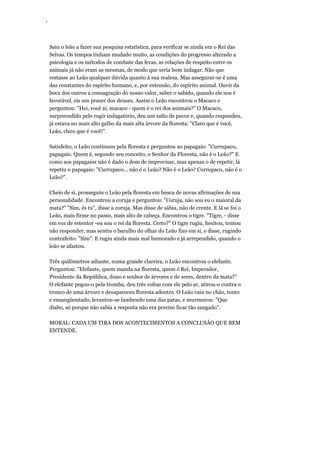 ‘
Saiu o leão a fazer sua pesquisa estatística, para verificar se ainda era o Rei das
Selvas. Os tempos tinham mudado muito, as condições do progresso alterado a
psicologia e os métodos de combate das feras, as relações de respeito entre os
animais já não eram as mesmas, de modo que seria bom indagar. Não que
restasse ao Leão qualquer dúvida quanto à sua realeza. Mas assegurar-se é uma
das constantes do espírito humano, e, por extensão, do espírito animal. Ouvir da
boca dos outros a consagração do nosso valor, saber o sabido, quando ele nos é
favorável, eis um prazer dos deuses. Assim o Leão encontrou o Macaco e
perguntou: "Hei, você aí, macaco - quem é o rei dos animais?" O Macaco,
surpreendido pelo rugir indagatório, deu um salto de pavor e, quando respondeu,
já estava no mais alto galho da mais alta árvore da floresta: "Claro que é você,
Leão, claro que é você!".
Satisfeito, o Leão continuou pela floresta e perguntou ao papagaio: "Currupaco,
papagaio. Quem é, segundo seu conceito, o Senhor da Floresta, não é o Leão?" E
como aos papagaios não é dado o dom de improvisar, mas apenas o de repetir, lá
repetiu o papagaio: "Currupaco... não é o Leão? Não é o Leão? Currupaco, não é o
Leão?".
Cheio de si, prosseguiu o Leão pela floresta em busca de novas afirmações de sua
personalidade. Encontrou a coruja e perguntou: "Coruja, não sou eu o maioral da
mata?" "Sim, és tu", disse a coruja. Mas disse de sábia, não de crente. E lá se foi o
Leão, mais firme no passo, mais alto de cabeça. Encontrou o tigre. "Tigre, - disse
em voz de estentor -eu sou o rei da floresta. Certo?" O tigre rugiu, hesitou, tentou
não responder, mas sentiu o barulho do olhar do Leão fixo em si, e disse, rugindo
contrafeito: "Sim". E rugiu ainda mais mal humorado e já arrependido, quando o
leão se afastou.
Três quilômetros adiante, numa grande clareira, o Leão encontrou o elefante.
Perguntou: "Elefante, quem manda na floresta, quem é Rei, Imperador,
Presidente da República, dono e senhor de árvores e de seres, dentro da mata?"
O elefante pegou-o pela tromba, deu três voltas com ele pelo ar, atirou-o contra o
tronco de uma árvore e desapareceu floresta adentro. O Leão caiu no chão, tonto
e ensangüentado, levantou-se lambendo uma das patas, e murmurou: "Que
diabo, só porque não sabia a resposta não era preciso ficar tão zangado".
MORAL: CADA UM TIRA DOS ACONTECIMENTOS A CONCLUSÃO QUE BEM
ENTENDE.
 