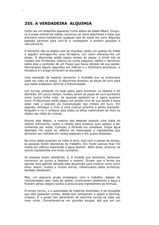 ‘
255. A VERDADEIRA ALQUIMIA
Certa vez um andarilho apareceu numa aldeia da Idade Média. Dirigiu-
se à praça central da cidade, anunciou-se como alquimista e disse que
ensinaria como transformar qualquer tipo de metal em ouro. Algumas
pessoas pararam para ouví-lo e começaram a proferir gracejos e
ridicularizá-lo.
O estranho não se abalou com as chacotas, pediu um pedaço de metal
e alguém entregou-lhe uma ferradura, um outro ofereceu-lhe um
prego. O alquimista então pegou ambas as peças, e ainda sob as
risadas dos incrédulos, colocou-as numa pequena vasilha e derramou
sobre elas o conteúdo de um frasco que havia retirado de sua sacola.
Permaneceu alguns segundos em silêncio e o fenômeno aconteceu: a
ferradura e o prego tornaram-se dourados.
Uma sensação de espanto percorreu a multidão que se avolumava
cada vez mais na praça. O alquimista levantou as peças de ouro para
que todos pudessem admirar a transmutação.
Um ourives presente no local pediu para examinar os objetos e foi
atendido. Em pouco tempo, revelou serem as peças de ouro puríssimo
como nunca tinha visto. As pessoas agitaram-se e agora queriam
ouvir. O alquimista então pegou um grosso livro de sua sacola e disse
estar nele o segredo da transmutação dos metais em ouro. Em
seguida, entregou o livro a uma criança próxima e partiu tranqüilo.
Ninguém o viu ir embora, pois todos os olhos mantiveram-se fixos no
objeto nas mãos da criança.
Poucos dias depois, a maioria das pessoas possuía uma cópia do
valioso manuscrito, assim a receita para produzir ouro passou a ser
conhecida por todos. Contudo, a fórmula era complexa. Exigia água
destilada mil vezes no silêncio da madrugada e ingredientes que
deveriam ser colhidos em noites especiais e em praias distantes.
No início todos puseram as mãos à obra, mas com o passar do tempo,
as pessoas foram desistindo do trabalho. Era muito penoso ficar mil
noites em silêncio esperando a água destilar. Além disso, procurar os
outros ingredientes era muito cansativo.
As pessoas foram desistindo. E, à medida que desistiam, tentavam
convencer os outros a fazerem o mesmo. Diziam que a forma era
apenas uma galhofa deixada pelo alquimista para mostrar como eram
tolos. Assim, muitos e muitos outros, influenciados pelos primeiros,
também desistiram.
Mas, um pequeno grupo prosseguiu com o trabalho. Apesar de
ridicularizados pelo resto da aldeia, continuaram destilando a água e
fizeram várias viagens juntos à procura dos ingredientes da fórmula.
O tempo correu, e a quantidade de histórias divertidas, e de situações
que eles passaram juntos, desde que começaram a seguir a fórmula,
cresceu. E o grupo dos aprendizes de alquimia tornou-se cada vez
mais unido. Converteram-se em grandes amigos. Até que em um
 