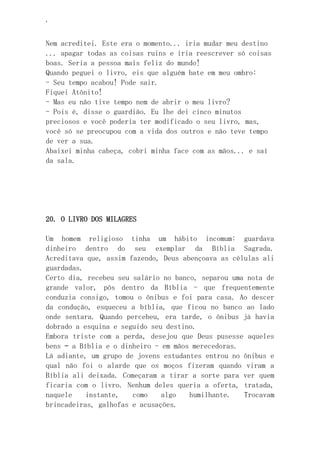 ‘
Nem acreditei. Este era o momento... iria mudar meu destino
... apagar todas as coisas ruins e iria reescrever só coisas
boas. Seria a pessoa mais feliz do mundo!
Quando peguei o livro, eis que alguém bate em meu ombro:
- Seu tempo acabou! Pode sair.
Fiquei Atônito!
- Mas eu não tive tempo nem de abrir o meu livro?
- Pois é, disse o guardião. Eu lhe dei cinco minutos
preciosos e você poderia ter modificado o seu livro, mas,
você só se preocupou com a vida dos outros e não teve tempo
de ver a sua.
Abaixei minha cabeça, cobri minha face com as mãos... e saí
da sala.
20. O LIVRO DOS MILAGRES
Um homem religioso tinha um hábito incomum: guardava
dinheiro dentro do seu exemplar da Bíblia Sagrada.
Acreditava que, assim fazendo, Deus abençoava as células ali
guardadas.
Certo dia, recebeu seu salário no banco, separou uma nota de
grande valor, pôs dentro da Bíblia - que frequentemente
conduzia consigo, tomou o ônibus e foi para casa. Ao descer
da condução, esqueceu a bíblia, que ficou no banco ao lado
onde sentara. Quando percebeu, era tarde, o ônibus já havia
dobrado a esquina e seguido seu destino.
Embora triste com a perda, desejou que Deus pusesse aqueles
bens – a Bíblia e o dinheiro - em mãos merecedoras.
Lá adiante, um grupo de jovens estudantes entrou no ônibus e
qual não foi o alarde que os moços fizeram quando viram a
Bíblia ali deixada. Começaram a tirar a sorte para ver quem
ficaria com o livro. Nenhum deles queria a oferta, tratada,
naquele instante, como algo humilhante. Trocavam
brincadeiras, galhofas e acusações.
 