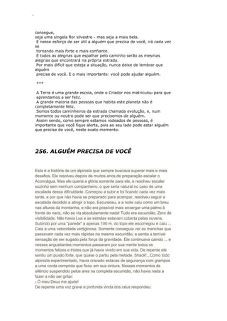 ‘
consegue,
seja uma singela flor silvestre - mas seja a mais bela.
E nesse esforço de ser útil a alguém que precisa de você, irá cada vez
se
tornando mais forte e mais confiante.
E todos as alegrias que espalhar pelo caminho serão as mesmas
alegrias que encontrará na própria estrada.
Por mais difícil que esteja a situação, nunca deixe de lembrar que
alguém
precisa de você. E o mais importante: você pode ajudar alguém.
***
A Terra é uma grande escola, onde o Criador nos matriculou para que
aprendamos a ser feliz.
A grande maioria das pessoas que habita este planeta não é
completamente feliz.
Somos todos caminheiros da estrada chamada evolução, e, num
momento ou noutro pode ser que precisemos de alguém.
Assim sendo, como sempre estamos rodeados de pessoas, é
importante que você fique alerta, pois ao seu lado pode estar alguém
que precise de você, neste exato momento.
256. ALGUÉM PRECISA DE VOCÊ
Esta é a história de um alpinista que sempre buscava superar mais e mais
desafios. Ele resolveu depois de muitos anos de preparação escalar o
Aconcágua. Mas ele queria a glória somente para ele, e resolveu escalar
sozinho sem nenhum companheiro, o que seria natural no caso de uma
escalada dessa dificuldade. Começou a subir e foi ficando cada vez mais
tarde, e por que não havia se preparado para acampar, resolveu seguir a
escalada decidido a atingir o topo. Escureceu, e a noite caiu como um breu
nas alturas da montanha, e não era possível mais enxergar uma palmo à
frente do nariz, não se via absolutamente nada! Tudo era escuridão. Zero de
visibilidade. Não havia Lua e as estrelas estavam coberta pelas nuvens.
Subindo por uma "parede" a apenas 100 m. do topo ele escorregou e caiu ...
Caia a uma velocidade vertiginosa. Somente conseguia ver as manchas que
passavam cada vez mais rápidas na mesma escuridão, e sentia a terrível
sensação de ser sugado pela força da gravidade. Ele continuava caindo ... e
nesses angustiantes momentos passaram por sua mente todos os
momentos felizes e tristes que já havia vivido em sua vida. De repente ele
sentiu um puxão forte, que quase o partiu pela metade. Shack!...Como todo
alpinista experimentado, havia cravado estacas de segurança com grampos
a uma corda comprida que fixou em sua cintura. Nesses momentos de
silêncio suspendido pelos ares na completa escuridão, não havia nada a
fazer a não ser gritar:
- Ó meu Deus me ajude!
De repente uma voz grave e profunda vinda dos céus respondeu:
 