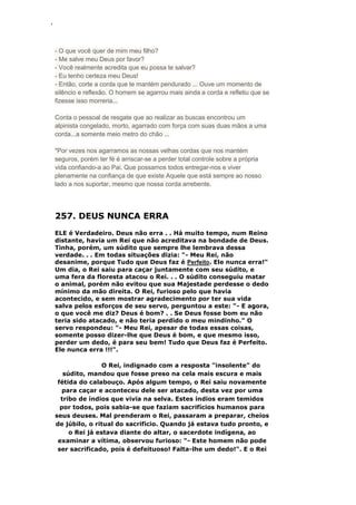 ‘
- O que você quer de mim meu filho?
- Me salve meu Deus por favor?
- Você realmente acredita que eu possa te salvar?
- Eu tenho certeza meu Deus!
- Então, corte a corda que te mantém pendurado ... Ouve um momento de
silêncio e reflexão. O homem se agarrou mais ainda a corda e refletiu que se
fizesse isso morreria...
Conta o pessoal de resgate que ao realizar as buscas encontrou um
alpinista congelado, morto, agarrado com força com suas duas mãos a uma
corda...a somente meio metro do chão ...
"Por vezes nos agarramos as nossas velhas cordas que nos mantém
seguros, porém ter fé é arriscar-se a perder total controle sobre a própria
vida confiando-a ao Pai. Que possamos todos entregar-nos e viver
plenamente na confiança de que existe Aquele que está sempre ao nosso
lado a nos suportar, mesmo que nossa corda arrebente.
257. DEUS NUNCA ERRA
ELE é Verdadeiro. Deus não erra . . Há muito tempo, num Reino
distante, havia um Rei que não acreditava na bondade de Deus.
Tinha, porém, um súdito que sempre lhe lembrava dessa
verdade. . . Em todas situações dizia: "- Meu Rei, não
desanime, porque Tudo que Deus faz é Perfeito. Ele nunca erra!"
Um dia, o Rei saiu para caçar juntamente com seu súdito, e
uma fera da floresta atacou o Rei. . . O súdito conseguiu matar
o animal, porém não evitou que sua Majestade perdesse o dedo
mínimo da mão direita. O Rei, furioso pelo que havia
acontecido, e sem mostrar agradecimento por ter sua vida
salva pelos esforços de seu servo, perguntou a este: "- E agora,
o que você me diz? Deus é bom? . . Se Deus fosse bom eu não
teria sido atacado, e não teria perdido o meu mindinho." O
servo respondeu: "- Meu Rei, apesar de todas essas coisas,
somente posso dizer-lhe que Deus é bom, e que mesmo isso,
perder um dedo, é para seu bem! Tudo que Deus faz é Perfeito.
Ele nunca erra !!!".
O Rei, indignado com a resposta "insolente" do
súdito, mandou que fosse preso na cela mais escura e mais
fétida do calabouço. Após algum tempo, o Rei saiu novamente
para caçar e aconteceu dele ser atacado, desta vez por uma
tribo de índios que vivia na selva. Estes índios eram temidos
por todos, pois sabia-se que faziam sacrifícios humanos para
seus deuses. Mal prenderam o Rei, passaram a preparar, cheios
de júbilo, o ritual do sacrifício. Quando já estava tudo pronto, e
o Rei já estava diante do altar, o sacerdote indígena, ao
examinar a vítima, observou furioso: "- Este homem não pode
ser sacrificado, pois é defeituoso! Falta-lhe um dedo!". E o Rei
 