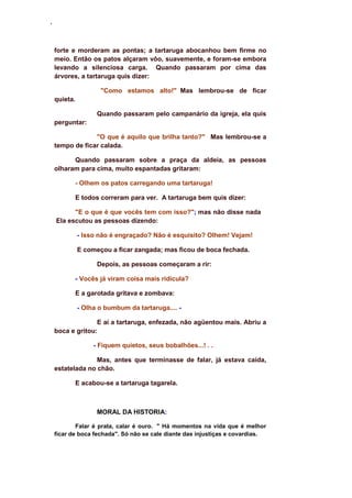 ‘
forte e morderam as pontas; a tartaruga abocanhou bem firme no
meio. Então os patos alçaram vôo, suavemente, e foram-se embora
levando a silenciosa carga. Quando passaram por cima das
árvores, a tartaruga quis dizer:
"Como estamos alto!" Mas lembrou-se de ficar
quieta.
Quando passaram pelo campanário da igreja, ela quis
perguntar:
"O que é aquilo que brilha tanto?" Mas lembrou-se a
tempo de ficar calada.
Quando passaram sobre a praça da aldeia, as pessoas
olharam para cima, muito espantadas gritaram:
- Olhem os patos carregando uma tartaruga!
E todos correram para ver. A tartaruga bem quis dizer:
"E o que é que vocês tem com isso?"; mas não disse nada
Ela escutou as pessoas dizendo:
- Isso não é engraçado? Não é esquisito? Olhem! Vejam!
E começou a ficar zangada; mas ficou de boca fechada.
Depois, as pessoas começaram a rir:
- Vocês já viram coisa mais ridícula?
E a garotada gritava e zombava:
- Olha o bumbum da tartaruga.... -
E aí a tartaruga, enfezada, não agüentou mais. Abriu a
boca e gritou:
- Fiquem quietos, seus bobalhões...! . .
Mas, antes que terminasse de falar, já estava caída,
estatelada no chão.
E acabou-se a tartaruga tagarela.
MORAL DA HISTORIA:
Falar é prata, calar é ouro. " Há momentos na vida que é melhor
ficar de boca fechada". Só não se cale diante das injustiças e covardias.
 