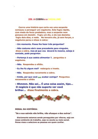 ‘
259. A COBRA e o VAGALUME
Corrre uma história que certa vez uma serpente
começou a perseguir um vagalume. Este fugia rápido,
com medo da feroz predadora, mas a serpente nem
pensava em desistir. Fugiu um dia, e ela nao desistia;
fugiu dois dias, e nada. No terceiro dia, já sem forças, o
vagalume parou e disse à cobra:
- Um momento. Posso lhe fazer três perguntas?
- Não costumo abrir esse precedente para ninguém,
disse a cobra, mas já que vou devorá-lo mesmo, esteja à
vontade, pode perguntar.
- Pertenço à sua cadeia alimentar ?, perguntou o
vagalume.
- Não. Respondeu o ofídio.
- Eu lhe fiz algum mal? redarguiu o inseto.
- Não. Respondeu novamente a cobra.
- Então, por que você quer acabar comigo? Perguntou
novamente o ofídio
- Hhmmm. Não sei... É uma coisa assim, tipo...
O negócio é que não suporto ver você
brilhar... disse finalmente a cobra.
MORAL DA HISTÓRIA:
“Se a sua estrela não brilha, não ofusque a dos outros”.
Diariamente estamos sendo perseguidos por víboras, seja em
nosso ambiente de trabalho, seja na escola ou meio social.
Pense nisso e selecione as pessoas em quem confiar.
 