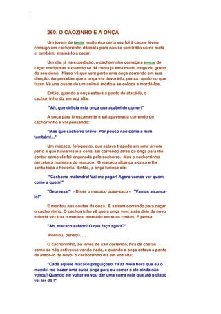 ‘
260. O CÃOZINHO E A ONÇA
Um jovem de família muito rica certa vez foi à caça e levou
consigo um cachorrinho dálmata para não se sentir tão só na mata
e, também, ensiná-lo a caçar.
Um dia, já na expedição, o cachorrinho começa a brincar de
caçar mariposas e quando se dá conta já está muito longe do grupo
do seu dono. Nisso vê que vem perto uma onça correndo em sua
direção. Ao perceber que a onça iria devorá-lo, pensa rápido no que
fazer. Vê uns ossos de um animal morto e se coloca a mordê-los.
Então, quando a onça estava a ponto de atacá-lo, o
cachorrinho diz em voz alta:
"Ah, que delicia esta onça que acabei de comer!”
A onça pára bruscamente e sai apavorada correndo do
cachorrinho e vai pensando:
"Mas que cachorro bravo! Por pouco não come a mim
também!..."
Um macaco, fofoqueiro, que estava trepado em uma árvore
perto e que havia visto a cena, sai correndo atrás da onça para lhe
contar como ela foi enganada pelo cachorro. Mas o cachorrinho
percebe a manobra do macaco. O macaco alcança a onça e lhe
conta toda a história. Então, a onça furiosa diz:
"Cachorro malandro! Vai me pagar! Agora vamos ver quem
come a quem!"
"Depressa!" - Disse o macaco puxa-saco - "Vamos alcançá-
lo!"
E montou nas costas da onça. E saíram correndo para caçar
o cachorrinho. O cachorrinho vê que a onça vem atrás dele de novo
e desta vez traz o macaco montado em suas costas, E pensa:
"Ah, macaco safado! O que faço agora?"
Pensou, pensou. . .
O cachorrinho, ao invés de sair correndo, fica de costas
como se não estivesse vendo nada, e quando a onça estava a ponto
de atacá-lo de novo, o cachorrinho diz em voz alta:
"Cadê aquele macaco preguiçoso ? Faz meia hora que eu o
mandei me trazer uma outra onça para eu comer e ele ainda não
voltou! Quando ele voltar eu vou dar uma surra nele que até o diabo
vai ter dó !"
 