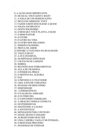 ‘
9, A AÇÃO MAIS IMPORTANTE
10. DE QUAL VOCÊ GOSTA MAIS?
11. A SAGA DE UM HOMEM JUSTO
12. DEUS ENCARREGOU VOCÊ
13. FAZER O BEM SEM OLHAR A QUEM
14. FOLHA EM BRANCO
15. GESTO SOLIDÁRIO
16. O BEM QUE VOCÊ PLANTA, COLHE
17. O BOM PASTOR
18. O CIÚME
19. O LIVRO DA VIDA
20. O LIVRO DOS MILAGRES
21. PERDÃO FILHINHO..
22. PROVA DE AMOR
23.SEPARE A FANTASIA DA REALIDADE
24. VOCÊ É DEUS?
25. A FÉ É INVISÍVEL
26. OLIMPÍADAS ESPECIIAIS
27. UM PAI NUNCA DESITE
28. SORRIA
29. REUNIÃO DAS FERRAMENTAS
30. AULA DE FILOSOFIA
31. O PODER DA PREÇE
32. O MOTIVO DA ALEGRIA
33 .PAZ
34. O MENINO E O TELEVISOR
35. UMA ATITUDE CORAJOSA
36. SÓ MAIS UM MINUTINHO
37. SERENIDADE
38 . A PERSISTÊNCIA
39. O VALOR DA AMIZADE
40. O ÚLTIMO DIA
41. O TAPETINHO VERMELHO
42. A ORAÇÃO VERSUS CONDUTA
43. OS PESSIMISTAS
44. MANTENDO A CALMA!
45. A JOVEM FELIZ
46. MENSAGEM PARA UM FILHO
47. ESTOU MUITO CANSADO
48. ACREDITANDO SEM VER
49. UMA CADEIRA VAZIA É MUITOMAIS...
50. O BEM MAIS PRECIOSO
51. MANEIRAS DE ENSINAR
 