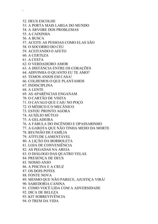 ‘
52. DEUS ESCOLHE
53. A PORTA MAIS LARGA DO MUNDO
54. A ÁRVORE DOS PROBLEMAS
55. A CAIXINHA
56. A BUSCA
57. ACEITE AS PESSOAS COMO ELAS SÃO
58. O SOCORRO DO CÉU
59. ACEITANDO O AFETO
60. A CERTEZA
61. A CESTA
62. O VERDADEIRO AMOR
63. A DISTÂNCIA ENTRE OS CORAÇÕES
64. ADIVINHA O QUANTO EU TE AMO?
65. TEMOS ANJOS EM CASA!
66. COLHEMOS O QUE PLANTAMOS
67. INDISCIPLINA
68. A LENTE
69. AS APARÊNCIAS ENGANAM
70. O CARTÃO DE VISITA
71. O CAVALO QUE CAIU NO POÇO
72. O MÉDICO E O MECÃNICO
73. ESTOU PRONTO AGORA
74. AUXÍLIO MÚTUO
75. A GELADEIRA
76. A FÁBULA DO INCÊNDIO E OPASSARINHO
77. A GAROTA QUE NÃO TINHA MEDO DA MORTE
78. REUNIÃO DE FAMÍLIA
79. ATITUDE LAMENTÁVEL
80. A LIÇÃO DA BORBOLETA
81. LOJA DE CONVENIÊNCIA
82. AS PEGADAS NA AREIA
83. O DIÁLOGO DAS QUATRO VELAS
84. PRESENÇA DE DEUS
85. NOSSO ANJO
86. A PISCINA E A CRUZ
87. OS DOIS POTES
88. FONTE NOVA
89. MESMO QUE NÃO PARECE, AJUSTIÇA VIRÁ!
90. SABEDORIA CANINA
91. COMO VOCÊ LIDA COM A ADVERSIDADE
92. DICA DE BELEZA
93. KIT SOBREVIVÊNCIA
94. O TREM DA VIDA
 