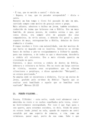 ‘
- É tua, que és metido a santo! - dizia um.
- Repara, é tua, que és pecador arrependido! - dizia o
outro.
Durante um bom tempo o livro foi passado de mão em mão,
servindo sempre como motivo de gracejo entre o grupo.
Mais adiante, adentrou o ônibus um jovem, também estudante,
conhecido da turma que brincava com a Bíblia. Era um moço
humilde, de poucas posses, de conduta serena e que, por
conta disso, era sempre alvo de gozação dos seus
companheiros. Ao vê-lo entrar, o deboche foi geral e, para
espanto do moço, entregaram-lhe a Bíblia, debaixo de forte
zombaria e risadas.
O rapaz recebeu o livro com naturalidade, sem dar mostras de
que havia se magoado com os insultos. Sentou-se no último
banco do ônibus e pôs-se resignadamente a folheá-lo quando,
para sua surpresa, e de todos os que o observavam, descobriu
a cédula ali existente. Era a mais elevada quantia em
circulação no país.
Contente, o moço retirou a cédula de dentro da Bíblia,
dobrou-a e colocou-a no bolso. Pôs no rosto um largo sorriso
de vitória, encarou seus ex-gozadores que se olhavam
silenciosos e perplexos, e disse agradecido: "Obrigado!...
eu estava precisando."
Na página onde se encontrava o dinheiro, lia-se um ensino de
Jesus, grafado pelo ex-dono da Bíblia: "Aquele que se
exaltar será humilhado e aquele que se humilhar será
exaltado" (Mateus 23;12)
21. PERDÃO FILHINHO...
Escuta, filhinho: - esta noite, vendo você adormecer com a
mãozinha no rosto e os cachos espalhados pela testa, sinto-
me horrivelmente envergonhado. Por isso é que fugi para o
seu quarto, para estarmos sozinhos, os dois. Ainda há pouco
eu estava lendo jornal na sala, quando de repente me senti
sacudido por uma espécie de remorso, e vim, como um
criminoso, parar aqui, perto da sua cama. Sabe o que
 