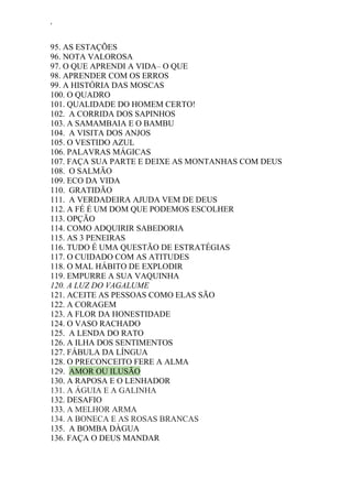 ‘
95. AS ESTAÇÕES
96. NOTA VALOROSA
97. O QUE APRENDI A VIDA– O QUE
98. APRENDER COM OS ERROS
99. A HISTÓRIA DAS MOSCAS
100. O QUADRO
101. QUALIDADE DO HOMEM CERTO!
102. A CORRIDA DOS SAPINHOS
103. A SAMAMBAIA E O BAMBU
104. A VISITA DOS ANJOS
105. O VESTIDO AZUL
106. PALAVRAS MÁGICAS
107. FAÇA SUA PARTE E DEIXE AS MONTANHAS COM DEUS
108. O SALMÃO
109. ECO DA VIDA
110. GRATIDÃO
111. A VERDADEIRA AJUDA VEM DE DEUS
112. A FÉ É UM DOM QUE PODEMOS ESCOLHER
113. OPÇÃO
114. COMO ADQUIRIR SABEDORIA
115. AS 3 PENEIRAS
116. TUDO É UMA QUESTÃO DE ESTRATÉGIAS
117. O CUIDADO COM AS ATITUDES
118. O MAL HÁBITO DE EXPLODIR
119. EMPURRE A SUA VAQUINHA
120. A LUZ DO VAGALUME
121. ACEITE AS PESSOAS COMO ELAS SÃO
122. A CORAGEM
123. A FLOR DA HONESTIDADE
124. O VASO RACHADO
125. A LENDA DO RATO
126. A ILHA DOS SENTIMENTOS
127. FÁBULA DA LÍNGUA
128. O PRECONCEITO FERE A ALMA
129. AMOR OU ILUSÃO
130. A RAPOSA E O LENHADOR
131. A ÁGUIA E A GALINHA
132. DESAFIO
133. A MELHOR ARMA
134. A BONECA E AS ROSAS BRANCAS
135. A BOMBA DÀGUA
136. FAÇA O DEUS MANDAR
 