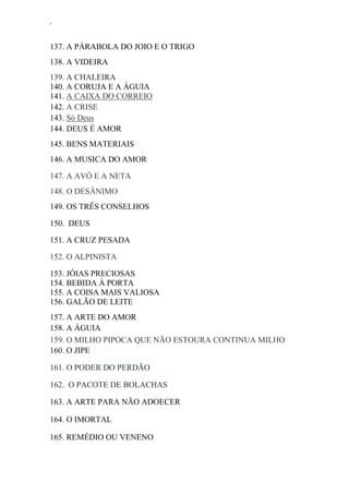 ‘
137. A PÁRABOLA DO JOIO E O TRIGO
138. A VIDEIRA
139. A CHALEIRA
140. A CORUJA E A ÁGUIA
141. A CAIXA DO CORREIO
142. A CRISE
143. Só Deus
144. DEUS É AMOR
145. BENS MATERIAIS
146. A MUSICA DO AMOR
147. A AVÓ E A NETA
148. O DESÂNIMO
149. OS TRÊS CONSELHOS
150. DEUS
151. A CRUZ PESADA
152. O ALPINISTA
153. JÓIAS PRECIOSAS
154. BEBIDA À PORTA
155. A COISA MAIS VALIOSA
156. GALÃO DE LEITE
157. A ARTE DO AMOR
158. A ÁGUIA
159. O MILHO PIPOCA QUE NÃO ESTOURA CONTINUA MILHO
160. O JIPE
161. O PODER DO PERDÃO
162. O PACOTE DE BOLACHAS
163. A ARTE PARA NÃO ADOECER
164. O IMORTAL
165. REMÉDIO OU VENENO
 