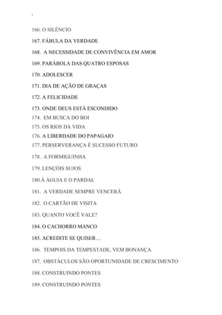 ‘
166. O SILÊNCIO
167. FÁBULA DA VERDADE
168. A NECESSIDADE DE CONVIVÊNCIA EM AMOR
169. PARÁBOLA DAS QUATRO ESPOSAS
170. ADOLESCER
171. DIA DE AÇÃO DE GRAÇAS
172. A FELICIDADE
173. ONDE DEUS ESTÁ ESCONDIDO
174. EM BUSCA DO BOI
175. OS RIOS DA VIDA
176. A LIBERDADE DO PAPAGAIO
177. PERSERVERANÇA É SUCESSO FUTURO
178. A FORMIGUINHA
179. LENÇÓIS SUJOS
180.Á ÁGUIA E O PARDAL
181. A VERDADE SEMPRE VENCERÁ
182. O CARTÃO DE VISITA
183. QUANTO VOCÊ VALE?
184. O CACHORRO MANCO
185. ACREDITE SE QUISER…
186. TEMPOIS DA TEMPESTADE, VEM BONANÇA
187. OBSTÁCULOS SÃO OPORTUNIDADE DE CRESCIMENTO
188. CONSTRUINDO PONTES
189. CONSTRUINDO PONTES
 