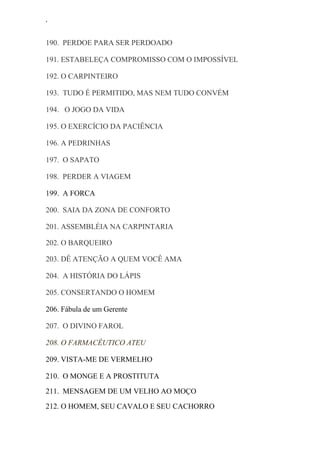 ‘
190. PERDOE PARA SER PERDOADO
191. ESTABELEÇA COMPROMISSO COM O IMPOSSÍVEL
192. O CARPINTEIRO
193. TUDO É PERMITIDO, MAS NEM TUDO CONVÉM
194. O JOGO DA VIDA
195. O EXERCÍCIO DA PACIÊNCIA
196. A PEDRINHAS
197. O SAPATO
198. PERDER A VIAGEM
199. A FORCA
200. SAIA DA ZONA DE CONFORTO
201. ASSEMBLÉIA NA CARPINTARIA
202. O BARQUEIRO
203. DÊ ATENÇÃO A QUEM VOCÊ AMA
204. A HISTÓRIA DO LÁPIS
205. CONSERTANDO O HOMEM
206. Fábula de um Gerente
207. O DIVINO FAROL
208. O FARMACÊUTICO ATEU
209. VISTA-ME DE VERMELHO
210. O MONGE E A PROSTITUTA
211. MENSAGEM DE UM VELHO AO MOÇO
212. O HOMEM, SEU CAVALO E SEU CACHORRO
 