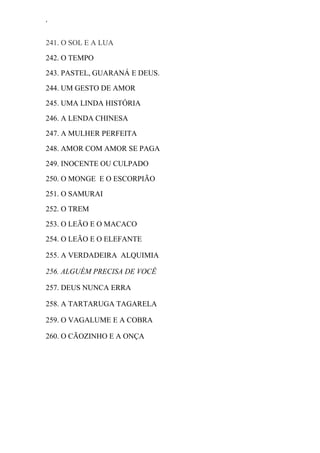 ‘
241. O SOL E A LUA
242. O TEMPO
243. PASTEL, GUARANÁ E DEUS.
244. UM GESTO DE AMOR
245. UMA LINDA HISTÓRIA
246. A LENDA CHINESA
247. A MULHER PERFEITA
248. AMOR COM AMOR SE PAGA
249. INOCENTE OU CULPADO
250. O MONGE E O ESCORPIÃO
251. O SAMURAI
252. O TREM
253. O LEÃO E O MACACO
254. O LEÃO E O ELEFANTE
255. A VERDADEIRA ALQUIMIA
256. ALGUÉM PRECISA DE VOCÊ
257. DEUS NUNCA ERRA
258. A TARTARUGA TAGARELA
259. O VAGALUME E A COBRA
260. O CÃOZINHO E A ONÇA
 