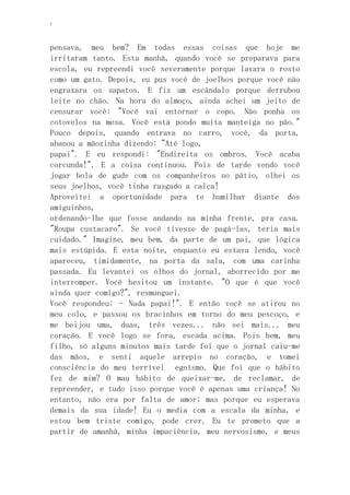 ‘
pensava, meu bem? Em todas essas coisas que hoje me
irritaram tanto. Esta manhã, quando você se preparava para
escola, eu repreendi você severamente porque lavara o rosto
como um gato. Depois, eu pus você de joelhos porque você não
engraxara os sapatos. E fiz um escândalo porque derrubou
leite no chão. Na hora do almoço, ainda achei um jeito de
censurar você: "Você vai entornar o copo. Não ponha os
cotovelos na mesa. Você está pondo muita manteiga no pão."
Pouco depois, quando entrava no carro, você, da porta,
abanou a mãozinha dizendo: "Até logo,
papai". E eu respondi: "Endireita os ombros. Você acaba
corcunda!". E a coisa continuou. Pois de tarde vendo você
jogar bola de gude com os companheiros no pátio, olhei os
seus joelhos, você tinha rasgado a calça!
Aproveitei a oportunidade para te humilhar diante dos
amiguinhos,
ordenando-lhe que fosse andando na minha frente, pra casa.
"Roupa custacaro". Se você tivesse de pagá-las, teria mais
cuidado." Imagine, meu bem, da parte de um pai, que lógica
mais estúpida. E esta noite, enquanto eu estava lendo, você
apareceu, timidamente, na porta da sala, com uma carinha
passada. Eu levantei os olhos do jornal, aborrecido por me
interromper. Você hesitou um instante. "O que é que você
ainda quer comigo?", resmunguei.
Você respondeu: - Nada papai!". E então você se atirou no
meu colo, e passou os bracinhos em torno do meu pescoço, e
me beijou uma, duas, três vezes... não sei mais... meu
coração. E você logo se fora, escada acima. Pois bem, meu
filho, só alguns minutos mais tarde foi que o jornal caiu-me
das mãos, e senti aquele arrepio no coração, e tomei
consciência do meu terrível egoísmo. Que foi que o hábito
fez de mim? O mau hábito de queixar-me, de reclamar, de
repreender, e tudo isso porque você é apenas uma criança! No
entanto, não era por falta de amor; mas porque eu esperava
demais da sua idade! Eu o media com a escala da minha, e
estou bem triste comigo, pode crer. Eu te prometo que a
partir de amanhã, minha impaciência, meu nervosismo, e meus
 