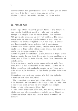 ‘
aborrecimentos não prevalecerão sobre o amor que eu tenho
por você. E te darei todo o tempo que me pedir.
Perdão, filhinho. Boa noite, meu bem, Eu te amo muito.
22. PROVA DE AMOR
Muito tempo atrás, um casal que não tinha filhos morava em
uma casinha humilde de madeira, tinha uma vida muito
tranquila e alegre, eles se amavam muito, eram felizes.
Até que um dia aconteceu um terrível acidente. Ela estava
trabalhando em sua casa quando começou a pegar fogo na
cozinha e as chamas atingiram todo o seu corpo. O esposo
acordou assustado com os gritos e foi à sua procura.
Quando a viu coberta pelas chamas, imediatamente tentou
ajudá-la e o fogo também atingiu seus braços, mas ainda
assim, ele conseguiu apagar o fogo.
Quando chegaram os bombeiros, já não havia mais fogo; apenas
fumaça e parte da casa toda destruida. Levaram rapidamente o
casal para o hospital mais próximo, onde foram internados em
estado grave.
Após algum tempo, aquele senhor menos atingido pelo fogo
saiu da UTI e foi ao encontro da sua amada. A Ainda em seu
leito, a senhora toda queimada pensava em não viver mais,
pois estava toda deformada, o fogo havia queimado todo o seu
rosto.
Chegando no quarto de sua esposa, ela foi logo falando:
- Tudo bem com você, meu amor?
- Sim, respondeu ele, pena que o fogo atingiu os meus olhos
e eu não posso mais enxergar; mas fique tranquila, amor, que
a sua beleza está gravada em meu coração para sempre.
Então, triste pelo esposo, disse-lhe:
- Deus, vendo tudo o que aconteceu, meu marido, tirou-lhe a
visão para que não presenciasse o estado em que fiquei. As
chamas queimaram todo o meu rosto e estou parecendo um
monstro.
 