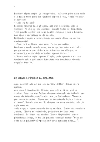 ‘
Passado algum tempo, já recuperados, voltaram para casa onde
ela fazia tudo para seu querido esposo e ele, todos os dias,
dizia-lhe:
- Como eu te amo!
E assim viveram mais 20 anos, até que a senhora veio a
falecer. No dia de seu enterro, quando todos se despediam,
veio aquele senhor sem seus óculos escuros e sem a bengala
nas mãos e aproximou-se do caixão.
Beijando o rosto e acariciando sua amada disse em um tom
apaixonante:
- Como você é linda, meu amor. Eu te amo muito.
Ouvindo e vendo aquela cena, um amigo que estava ao lado
perguntou se o que tinha acontecido era um milagre, e
olhando nos olhos dele o senhor apenas falou:
- Nunca estive cego, apenas fingia, pois quando a vi toda
queimada sabia que seria duro para ela continuar vivendo
daquela maneira.
23.SEPARE A FANTASIA DA REALIDADE
Ana, desconfiada de que seu marido, Arthur, tinha outra
mulher,
deu asas à imaginação. Olhava para ele e já se sentia
traída. Cada vez que Arthur chegava atrasado do trabalho por
causa do trânsito complicado. Ana já fantasiava: "Demorou
por causa da outra. Devem ter se encontrado hoje e isso o
atrasou". Quando seu marido chegava em casa cansado. ela já
agia como se
tudo o que tivesse pensado fosse verdade. Então não servia o
jantar, ficava mal-humorada, procurava motivos para
reclamar. Ás vezes seu marido ficava dispersivo, com o
pensamento longe, e Ana já pensava consigo mesma: "Olhe só
como está pensativo! Aposto que está pensando nela...".
 