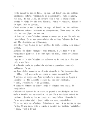 ‘
certa manhã de muito frio, na capital londrina, um soldado
americano estava retornando ao acampamento. Numa esquina,
ele viu, do seu jipe, um menino com o nariz pressionado
contra o vidro de uma confeitaria. Parou o veículo, desceu e
se aproximou do garoto.
Certa manhã de muito frio, na capital londrina, um soldado
americano estava tornando ao acampamento. Numa esquina, ele
viu, do seu jipe, um menino.
Lá dentro, o confeiteiro sovava a massa para uma fornada de
rosquinhas. Os olhos arregalados do menino falavam da fome
que lhe devorava as entranhas.
Ele observava todos os movimentos do confeiteiro, sem perder
nenhum.
Através do vidro embaçado pela fumaça, o soldado viu as
rosquinhas quentes, e de dar água na boca, sendo retiradas
do forno.
Logo mais, o confeiteiro as colocou no balcão de vidro com
todo o cuidado.
O soldado ouviu o gemido do menino e percebeu como ele
salivava. Em pé,
ao lado dele, comoveu-se diante daquele órfão desconhecido:
- Filho, você gostaria de comer algumas rosquinhas?
O menino se assustou. Nem percebera a presença do homem a
observá-lo, tão absorto estava na sua contemplação.
- Sim!, respondeu. - Eu gostaria.
O soldado entrou na confeitaria e comprou uma dúzia de
rosquinhas.
Colocou-as dentro de um saco de papel e se dirigiu ao local
onde o menino se encontrava, na gélida e nevoenta manhã de
Londres. Sorriu e lhe entregou as rosquinhas, dizendo de
forma descontraída: - Aqui estão as suas rosquinhas.
Virou-se para se afastar. Entretanto, sentiu um puxão em sua
farda. Olhou para trás e ouviu a menino perguntar, baixinho:
- Moço, você é Deus?
 