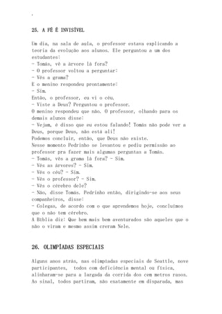 ‘
25. A FÉ É INVISÍVEL
Um dia, na sala de aula, o professor estava explicando a
teoria da evolução aos alunos. Ele perguntou a um dos
estudantes:
- Tomás, vê a árvore lá fora?
- O professor voltou a perguntar:
- Vês a grama?
E o menino respondeu prontamente:
- Sim.
Então, o professor, eu vi o céu.
- Viste a Deus? Perguntou o professor.
O menino respondeu que não. O professor, olhando para os
demais alunos disse:
- Vejam, é disso que eu estou falando! Tomás não pode ver a
Deus, porque Deus, não está ali!
Podemos concluir, então, que Deus não existe.
Nesse momento Pedrinho se levantou e pediu permissão ao
professor pra fazer mais algumas perguntas a Tomás.
- Tomás, vês a grama lá fora? - Sim.
- Vês as árvores? - Sim.
- Vês o céu? - Sim.
- Vês o professor? - Sim.
- Vês o cérebro dele?
- Não, disse Tomás. Pedrinho então, dirigindo-se aos seus
companheiros, disse:
- Colegas, de acordo com o que aprendemos hoje, concluímos
que o não tem cérebro.
A Bíblia diz: Que bem mais bem aventurados são aqueles que o
não o viram e mesmo assim creram Nele.
26. OLIMPÍADAS ESPECIAIS
Alguns anos atrás, nas olimpíadas especiais de Seattle, nove
participantes, todos com deficiência mental ou física,
alinharam-se para a largada da corrida dos cem metros rasos.
Ao sinal, todos partiram, não exatamente em disparada, mas
 
