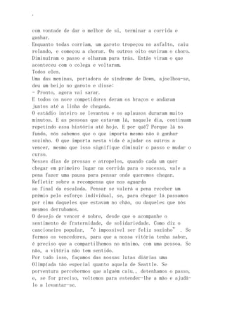 ‘
com vontade de dar o melhor de si, terminar a corrida e
ganhar.
Enquanto todas corriam, um garoto tropeçou no asfalto, caiu
rolando, e começou a chorar. Os outros oito ouviram o choro.
Diminuíram o passo e olharam para trás. Então viram o que
aconteceu com o colega e voltaram.
Todos eles.
Uma das meninas, portadora de síndrome de Down, ajoelhou-se,
deu um beijo no garoto e disse:
- Pronto, agora vai sarar.
E todos os nove competidores deram os braços e andaram
juntos até a linha de chegada.
O estádio inteiro se levantou e os aplausos duraram muito
minutos. E as pessoas que estavam lá, naquele dia, continuam
repetindo essa história até hoje. E por quê? Porque lá no
fundo, nós sabemos que o que importa mesmo não é ganhar
sozinho. O que importa nesta vida é ajudar os outros a
vencer, mesmo que isso signifique diminuir o passo e mudar o
curso.
Nesses dias de pressas e atropelos, quando cada um quer
chegar em primeiro lugar na corrida para o sucesso, vale a
pena fazer uma pausa para pensar onde queremos chegar.
Refletir sobre a recompensa que nos aguarda
ao final da escalada. Pensar se valerá a pena receber um
prêmio pelo esforço individual, se, para chegar lá passamos
por cima daqueles que estavam no chão, ou daqueles que nós
mesmos derrubamos.
O desejo de vencer é nobre, desde que o acompanhe o
sentimento de fraternidade, de solidariedade. Como diz o
cancioneiro popular, “é impossível ser feliz sozinho” . Se
formos os vencedores, para que a nossa vitória tenha sabor,
é preciso que a compartilhemos no mínimo, com uma pessoa. Se
não, a vitória não tem sentido.
Por tudo isso, façamos das nossas lutas diárias uma
Olimpíada tão especial quanto aquela de Seattle. Se
porventura percebermos que alguém caiu., detenhamos o passo,
e, se for preciso, voltemos para estender-lhe a mão e ajudá-
lo a levantar-se.
 