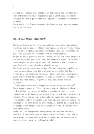 ‘
Afinal de contas, não sabemos se logo mais não seremos nós
que estaremos no chão esperando que alguém ouça os nossos
soluços de dor e pare para nos ajudar e levantar e retornar
o passo.
Para refletir: E não cansemos de fazer o bem, que no tempo
certo ceifaremos.
27. O PAI NUNCA DESISTE!!!
Havia um homem muito rico, possuía muitos bens, uma grande
fazenda, muito gado e vários empregados a seu serviço. Tinha
ele um único filho, um único herdeiro, que, ao contrário do
pai, não gostava de trabalho nem de compromissos.
O que Le mais gostava era de festas, estar com seus amigos e
de ser bajulado por eles. Seu pai sempre o advertia de que
seus amigos só estavam ao seu lado enquanto ele tivesse o
que lhes oferecer, depois o abandonariam.
Os insistentes conselhos do pai lhe retiniam aos ouvidos e
logo se ausentava sem dar o mínimo de atenção. Um dia o
velho pai, já avançado em idade, disse aos seus empregados
para construírem um pequeno celeiro e dentro do celeiro ele
mesmo fez uma forca, e junto a ela, uma placa com os
dizeres:
“Para você nunca mais desprezar as palavras de seu pai”.
Mais tarde chamou o filho, levou-o até o celeiro e disse:
- Meu filho, eu já estou velho e quando eu partir, você
tomará conta de tudo o que é meu hoje, e sei qual será os eu
futuro. Você vai deixar a fazenda nas mãos dos empregados e
irá gastar todo o dinheiro com seus amigos, poderá vender os
animais e os bens para se sustentar, e quando não tiver mais
dinheiro seus amigos vão se afastar de você. E quando você
não tiver mais
nada, vai se arrepender amargamente de não ter me dado
ouvidos. É por isso que eu construí esta forca, sim, ela é
para você, e quero que você me prometa que se acontecer o
que eu disse, você se enforcará nela”.
 