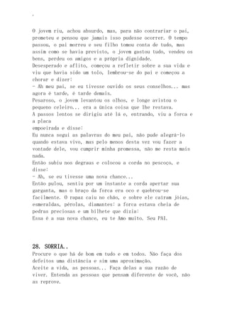 ‘
O jovem riu, achou absurdo, mas, para não contrariar o pai,
prometeu e pensou que jamais isso pudesse ocorrer. O tempo
passou, o pai morreu e seu filho tomou conta de tudo, mas
assim como se havia previsto, o jovem gastou tudo, vendeu os
bens, perdeu os amigos e a própria dignidade.
Desesperado e aflito, começou a refletir sobre a sua vida e
viu que havia sido um tolo, lembrou-se do pai e começou a
chorar e dizer:
- Ah meu pai, se eu tivesse ouvido os seus conselhos... mas
agora é tarde, é tarde demais.
Pesaroso, o jovem levantou os olhos, e longe avistou o
pequeno celeiro... era a única coisa que lhe restava.
A passos lentos se dirigiu até lá e, entrando, viu a forca e
a placa
empoeirada e disse:
Eu nunca segui as palavras do meu pai, não pude alegrá-lo
quando estava vivo, mas pelo menos desta vez vou fazer a
vontade dele, vou cumprir minha promessa, não me resta mais
nada.
Então subiu nos degraus e colocou a corda no pescoço, e
disse:
- Ah, se eu tivesse uma nova chance...
Então pulou, sentiu por um instante a corda apertar sua
garganta, mas o braço da forca era oco e quebrou-se
facilmente. O rapaz caiu no chão, e sobre ele caíram jóias,
esmeraldas, pérolas, diamantes: a forca estava cheia de
pedras preciosas e um bilhete que dizia:
Essa é a sua nova chance, eu te Amo muito. Seu PAI.
28. SORRIA..
Procure o que há de bom em tudo e em todos. Não faça dos
defeitos uma distância e sim uma aproximação.
Aceite a vida, as pessoas... Faça delas a sua razão de
viver. Entenda as pessoas que pensam diferente de você, não
as reprove.
 
