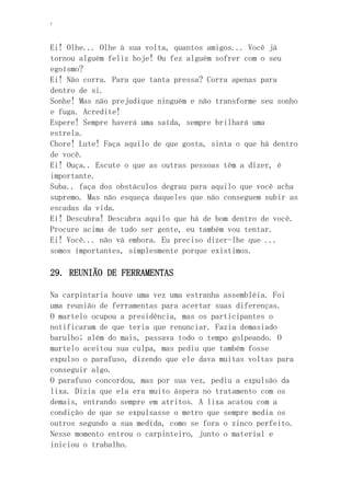 ‘
Ei! Olhe... Olhe à sua volta, quantos amigos... Você já
tornou alguém feliz hoje! Ou fez alguém sofrer com o seu
egoísmo?
Ei! Não corra. Para que tanta pressa? Corra apenas para
dentro de si.
Sonhe! Mas não prejudique ninguém e não transforme seu sonho
e fuga. Acredite!
Espere! Sempre haverá uma saída, sempre brilhará uma
estrela.
Chore! Lute! Faça aquilo de que gosta, sinta o que há dentro
de você.
Ei! Ouça.. Escute o que as outras pessoas têm a dizer, é
importante.
Suba.. faça dos obstáculos degrau para aquilo que você acha
supremo. Mas não esqueça daqueles que não conseguem subir as
escadas da vida.
Ei! Descubra! Descubra aquilo que há de bom dentro de você.
Procure acima de tudo ser gente, eu também vou tentar.
Ei! Você... não vá embora. Eu preciso dizer-lhe que ...
somos importantes, simplesmente porque existimos.
29. REUNIÃO DE FERRAMENTAS
Na carpintaria houve uma vez uma estranha assembléia. Foi
uma reunião de ferramentas para acertar suas diferenças.
O martelo ocupou a presidência, mas os participantes o
notificaram de que teria que renunciar. Fazia demasiado
barulho; além do mais, passava todo o tempo golpeando. O
martelo aceitou sua culpa, mas pediu que também fosse
expulso o parafuso, dizendo que ele dava muitas voltas para
conseguir algo.
O parafuso concordou, mas por sua vez, pediu a expulsão da
lixa. Dizia que ela era muito áspera no tratamento com os
demais, entrando sempre em atritos. A lixa acatou com a
condição de que se expulsasse o metro que sempre media os
outros segundo a sua medida, como se fora o zinco perfeito.
Nesse momento entrou o carpinteiro, junto o material e
iniciou o trabalho.
 