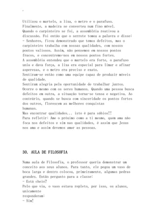 ‘
Utilizou o martelo, a lixa, o metro e o parafuso.
Finalmente, a madeira se converteu num fino móvel.
Quando o carpinteiro se foi, a assembléia reativou a
discussão. Foi então que o serrote tomou a palavra e disse:
- Senhores, ficou demonstrado que temos defeitos, mas o
carpinteiro trabalha com nossas qualidades, com nossos
pontos valiosos. Assim, não pensemos em nossos pontos
fracos, e concentremo-nos em nossos pontos fortes.
A assembléia entendeu que o martelo era forte, o parafuso
unia e dava força, a lixa era especial para limar e afinar
asperezas, e o metro era preciso e exato.
Sentiram-se então como uma equipe capaz de produzir móveis
de qualidade.
Sentiram alegria pela oportunidade de trabalhar juntos.
Ocorre o mesmo com os seres humanos. Quando uma pessoa busca
defeitos em outra, a situação torna-se tensa e negativa. Ao
contrário, quando se busca com sinceridade os pontos fortes
dos outros, florescem as melhores conquistas
humanas.
Mas encontrar qualidades... isto é para sábios!!
Para refletir: Ame o próximo como a ti mesmo, quem ama não
foca nos defeitos e sim nas qualidades, é assim que Jesus
nos ama e assim devemos amar as pessoas.
30. AULA DE FILOSOFIA
Numa aula de Filosofia, o professor queria demonstrar um
conceito aos seus alunos. Para tanto, ele pegou um vaso de
boca larga e dentro colocou, primeiramente, algumas pedras
grandes. Então pergunto para a classe:
- Está cheio?
Pelo que via, o vaso estava repleto, por isso, os alunos,
unicamente
responderam:
- Sim!
 