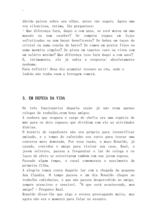 ‘
dúvida pairou sobre seu olhar, antes tão seguro. Agora uma
voz silenciosa, íntima, lhe perguntava:
- Que diferença fará, daqui a cem anos, se você morou em uma
mansão ou num casebre? Se comprou roupas em lojas
sofisticadas ou num bazar beneficente? Se bebeu em taças de
cristal ou numa concha de barro? Se comeu em pratos finos ou
numa marmita simples? Se pisou em tapetes caro ou viveu com
um salário mínimo? Que diferença isso fará daqui a cem anos?
E, intimamente, ele já sabia a resposta: absolutamente
nenhuma.
Para refletir: Deus diz acumulai tesouro no céu, onde o
ladrão não rouba enem a ferrugem comerá.
3. EM DEFESA DA VIDA
Os três funcionários daquela seção já não eram apenas
colegas de trabalho,eram bons amigos.
A senhora que ocupava o cargo de chefia era uma espécie de
mãe para os dois rapazes que dividiam com ela as atividades
diárias.
O horário de expediente não era próprio para intensificar
amizade, e o tempo do cafezinho era curto para travar uma
conversa mais demorada. Por essa razão, o moço Ronaldo, já
casado, convidou o amigo para visitar sua casa. Raul, o
jovem solteiro, passou a frequentar o lar do colega e os
laços de afeto se estreitaram também com sua jovem esposa.
Passado algum tempo, o casal comemorava o nascimento da
primeira filha.
A alegria tomou conta daquele lar com a chegada da pequena
Ana Claudia. O tempo passou e um dia Ronaldo chegou ao
trabalho cabisbaixo, o que não passou despercebido ao amigo,
sempre atencioso e sensível. "O que está acontecendo, meu
amigo? - Pergunto Raul.
Ronaldo disse-lhe que algo o estava preocupando muito, mas
agora não era o momento para falar no assunto.
 