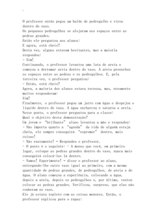 ‘
O professor então pegou um balde de pedregulho e virou
dentro do vaso.
Os pequenos pedregulhos se alojaram nos espaços entre as
pedras grandes.
Então ele perguntou aos alunos:
E agora, está cheio?
Desta vez, alguns estavam hesitantes, mas a maioria
respondeu:
- Sim!
Continuando, o professor levantou uma lata de areia e
começou a derramar areia dentro do vaso. A areia preencheu
os espaços entre as pedras e os pedregulhos. E, pela
terceira vez, o professor perguntou:
- Então, está cheio?
Agora, a maioria dos alunos estava receosa, mas, novamente
muitos responderam:
Sim!
Finalmente, o professor pegou um jarro com água e despejou o
líquido dentro do vaso. A água encharcou e saturou a areia.
Nesse ponto, o professor perguntou para a classe:
Qual o objetivo desta demonstração?
Um jovem e “brilhante” aluno levantou a mão e respondeu:
- Não importa quanto a “agenda” da vida de alguém esteja
cheia, ele sempre conseguirá “espremer” dentro, mais
coisas!
- Não exatamente! – Respondeu o professor.
- O ponto é o seguinte: - A menos que você, em primeiro
lugar, coloque as pedras grandes dentro do vaso, nunca mais
conseguirá colocá-las lá dentro.
- Vamos! Experimente! – disse o professor ao aluno,
entregando-lhe outro vaso igual ao primeiro, com a mesma
quantidade de pedras grandes, de pedregulhos, de areia e de
água. O aluno começou a experiência, colocando a água,
depois a areia, depois os pedregulhos e, por último, tentou
colocar as pedras grandes. Verificou, surpreso, que elas não
couberam no vaso.
Ele já estava repleto com as coisas menores. Então, o
professor explicou para o rapaz:
 