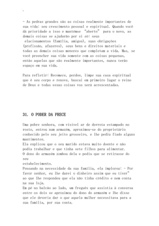 ‘
- As pedras grandes são as coisas realmente importantes de
sua vida: seu crescimento pessoal e espiritual. Quando você
dá prioridade a isso e mantémse “aberto” para o novo, as
demais coisas se ajudarão por si só: seus
elacionamentos (família, amigos), suas obrigações
(profissão, afazeres), seus bens e direitos materiais e
todas as demais coisas menores que completam a vida. Mas, se
você preencher sua vida somente com as coisas pequenas,
então aquelas que são realmente importantes, nunca terão
espaço em sua vida.
Para refletir: Recomece, perdoe, limpe sua casa espiritual
que é seu corpo e renove, buscai em primeiro lugar o reino
de Deus e todas essas coisas vos será acrescentadas.
31. O PODER DA PRECE
Uma pobre senhora, com visível ar de derrota estampado no
rosto, entrou num armazém, aproximou-se do proprietário
conhecido pelo seu jeito grosseiro, e lhe pediu fiado alguns
mantimentos.
Ela explicou que o seu marido estava muito doente e não
podia trabalhar e que tinha sete filhos para alimentar.
O dono do armazém zombou dela e pediu que se retirasse do
seu
estabelecimento.
Pensando na necessidade da sua família, ela implorou: - Por
favor senhor, eu lhe darei o dinheiro assim que eu tiver”
ao que lhe respondeu que ela não tinha crédito e nem conta
na sua loja.
Em pé no balcão ao lado, um freguês que assistia à conversa
entre os dois se aproximou do dono do armazém e lhe disse
que ele deveria dar o que aquela mulher necessitava para a
sua família, por sua conta.
 